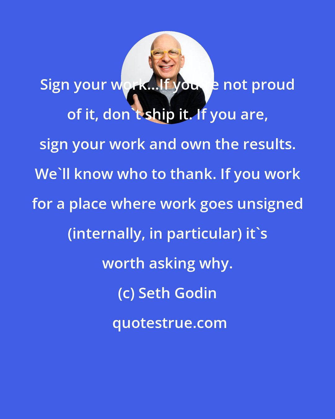 Seth Godin: Sign your work...If you're not proud of it, don't ship it. If you are, sign your work and own the results. We'll know who to thank. If you work for a place where work goes unsigned (internally, in particular) it's worth asking why.