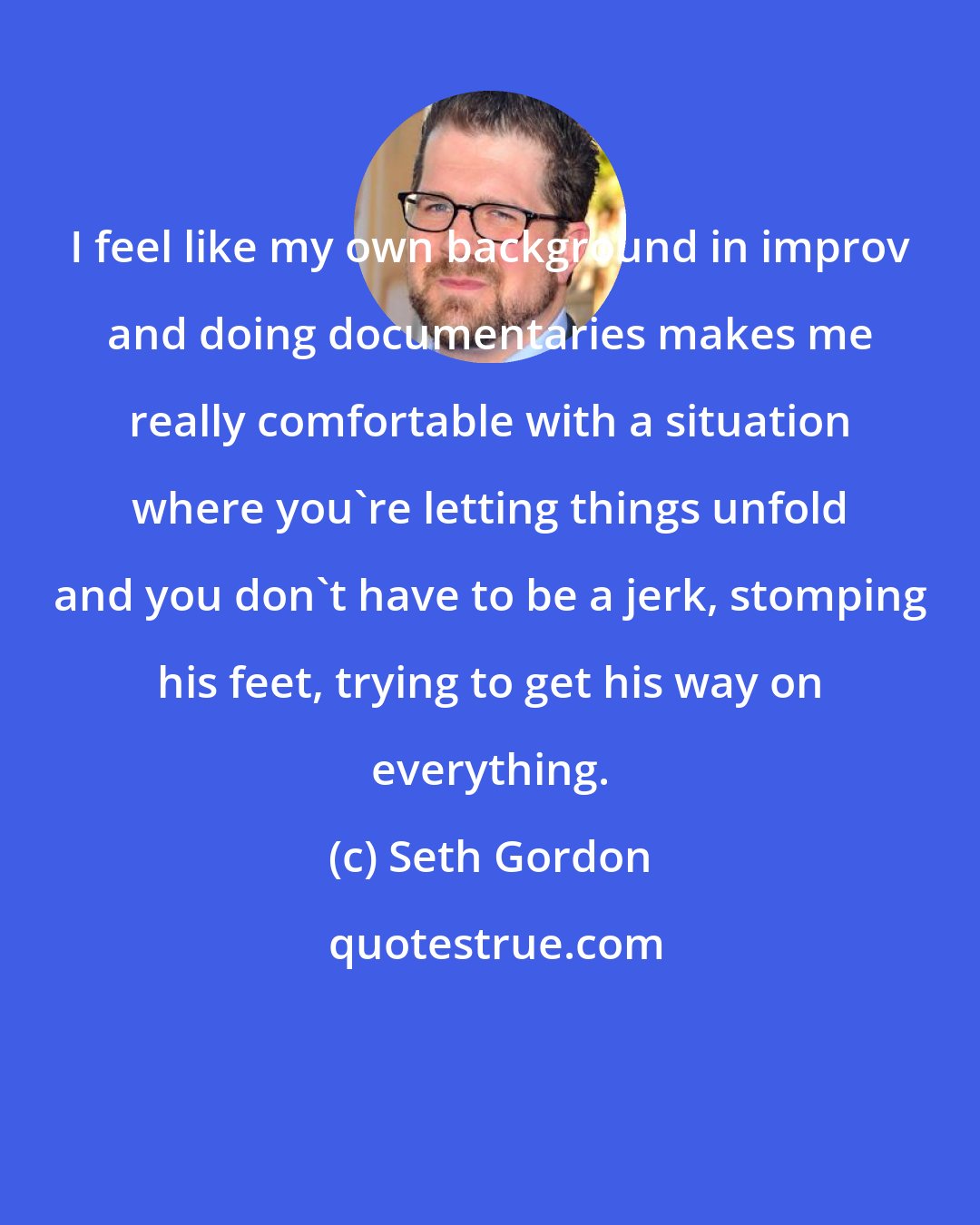 Seth Gordon: I feel like my own background in improv and doing documentaries makes me really comfortable with a situation where you're letting things unfold and you don't have to be a jerk, stomping his feet, trying to get his way on everything.