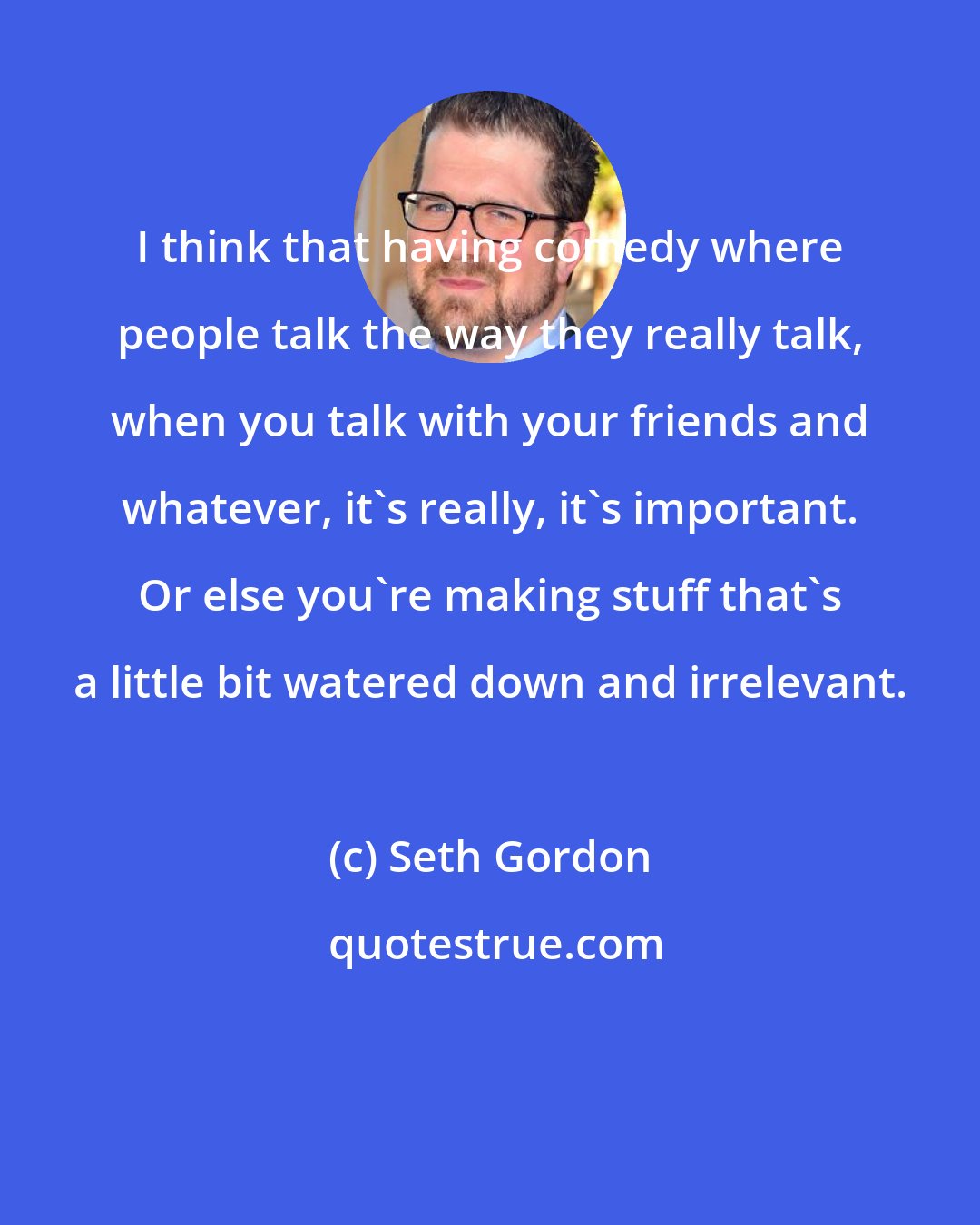 Seth Gordon: I think that having comedy where people talk the way they really talk, when you talk with your friends and whatever, it's really, it's important. Or else you're making stuff that's a little bit watered down and irrelevant.