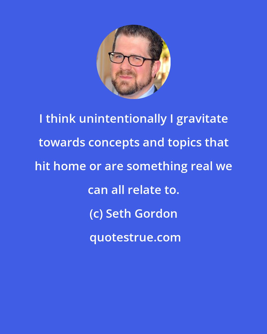 Seth Gordon: I think unintentionally I gravitate towards concepts and topics that hit home or are something real we can all relate to.