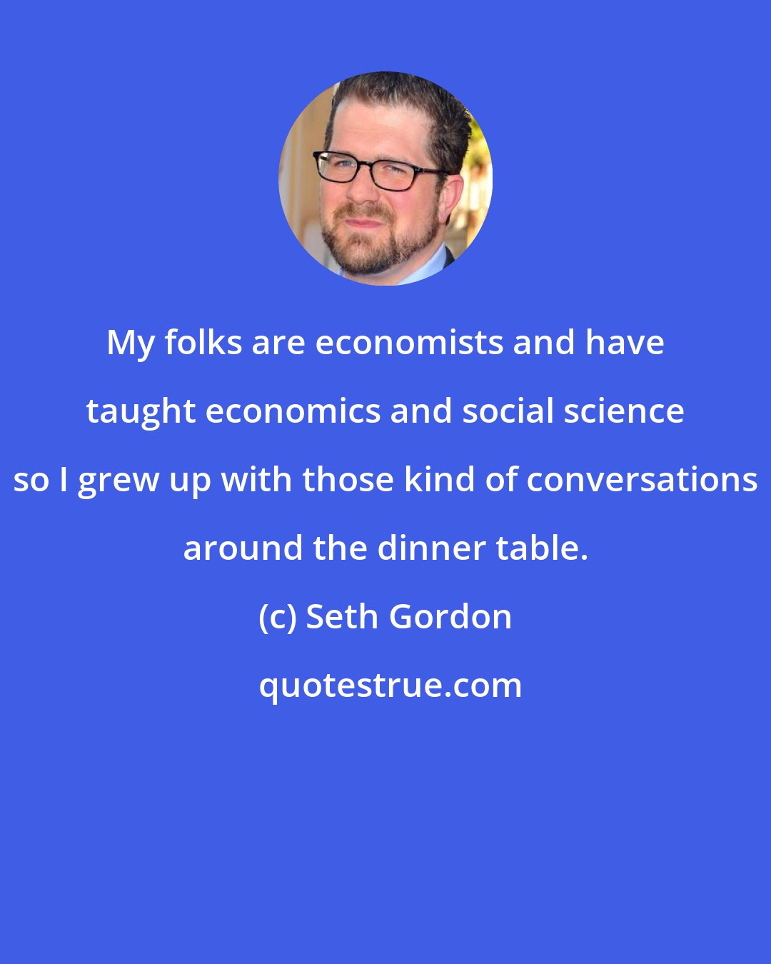 Seth Gordon: My folks are economists and have taught economics and social science so I grew up with those kind of conversations around the dinner table.