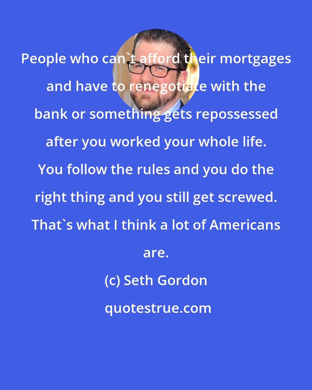 Seth Gordon: People who can't afford their mortgages and have to renegotiate with the bank or something gets repossessed after you worked your whole life. You follow the rules and you do the right thing and you still get screwed. That's what I think a lot of Americans are.