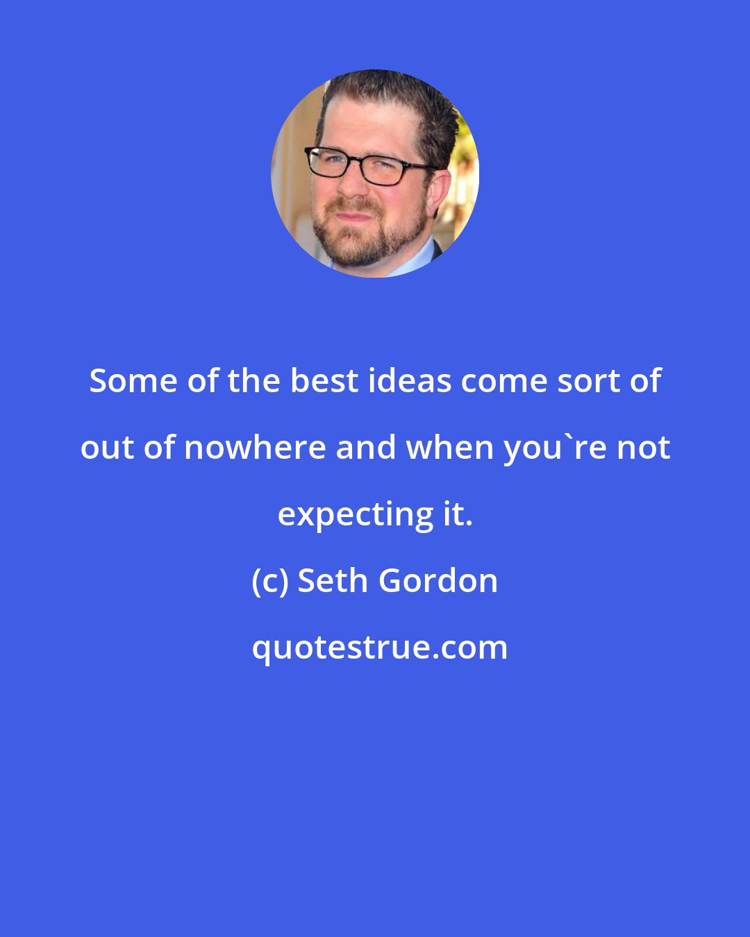Seth Gordon: Some of the best ideas come sort of out of nowhere and when you're not expecting it.