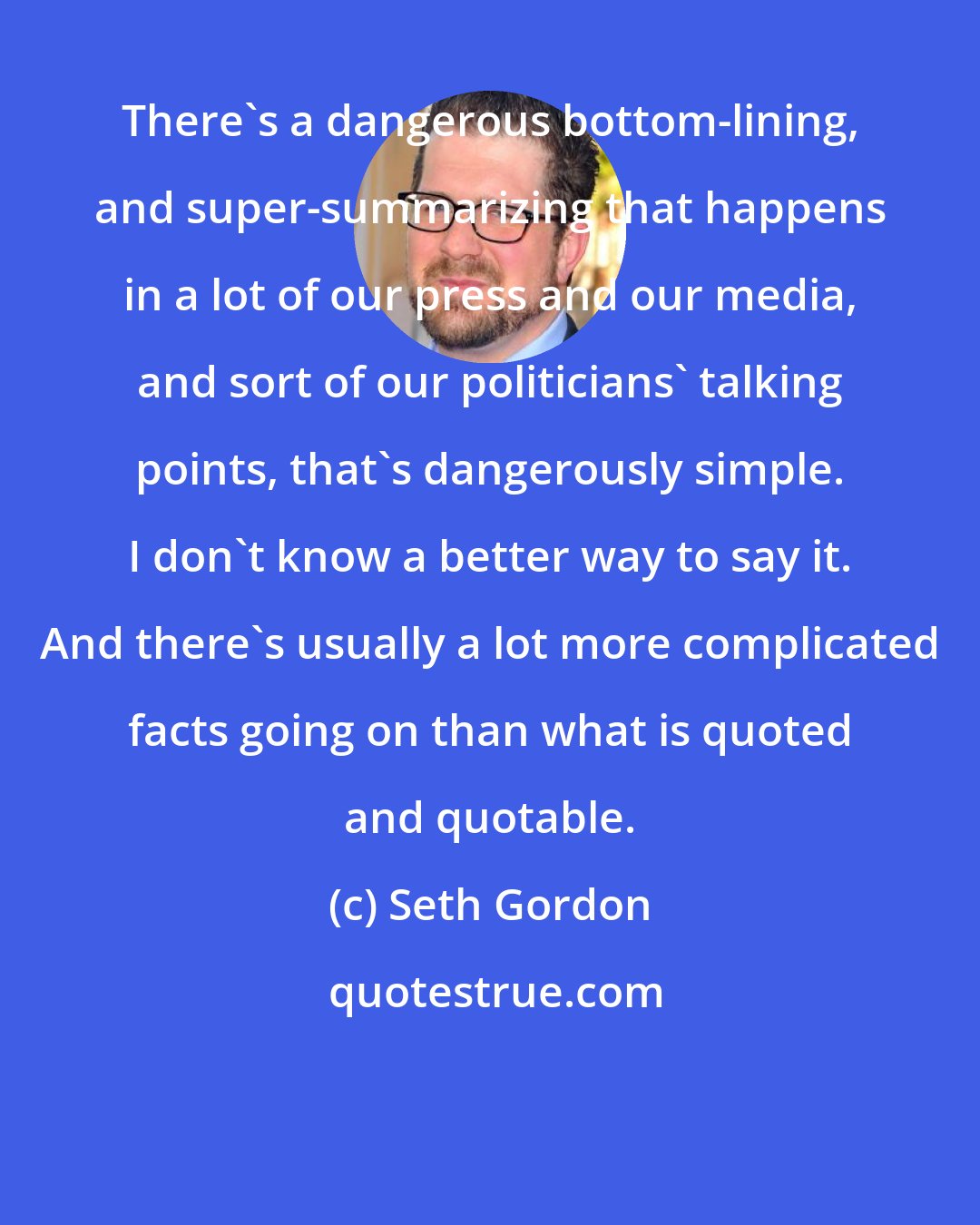 Seth Gordon: There's a dangerous bottom-lining, and super-summarizing that happens in a lot of our press and our media, and sort of our politicians' talking points, that's dangerously simple. I don't know a better way to say it. And there's usually a lot more complicated facts going on than what is quoted and quotable.