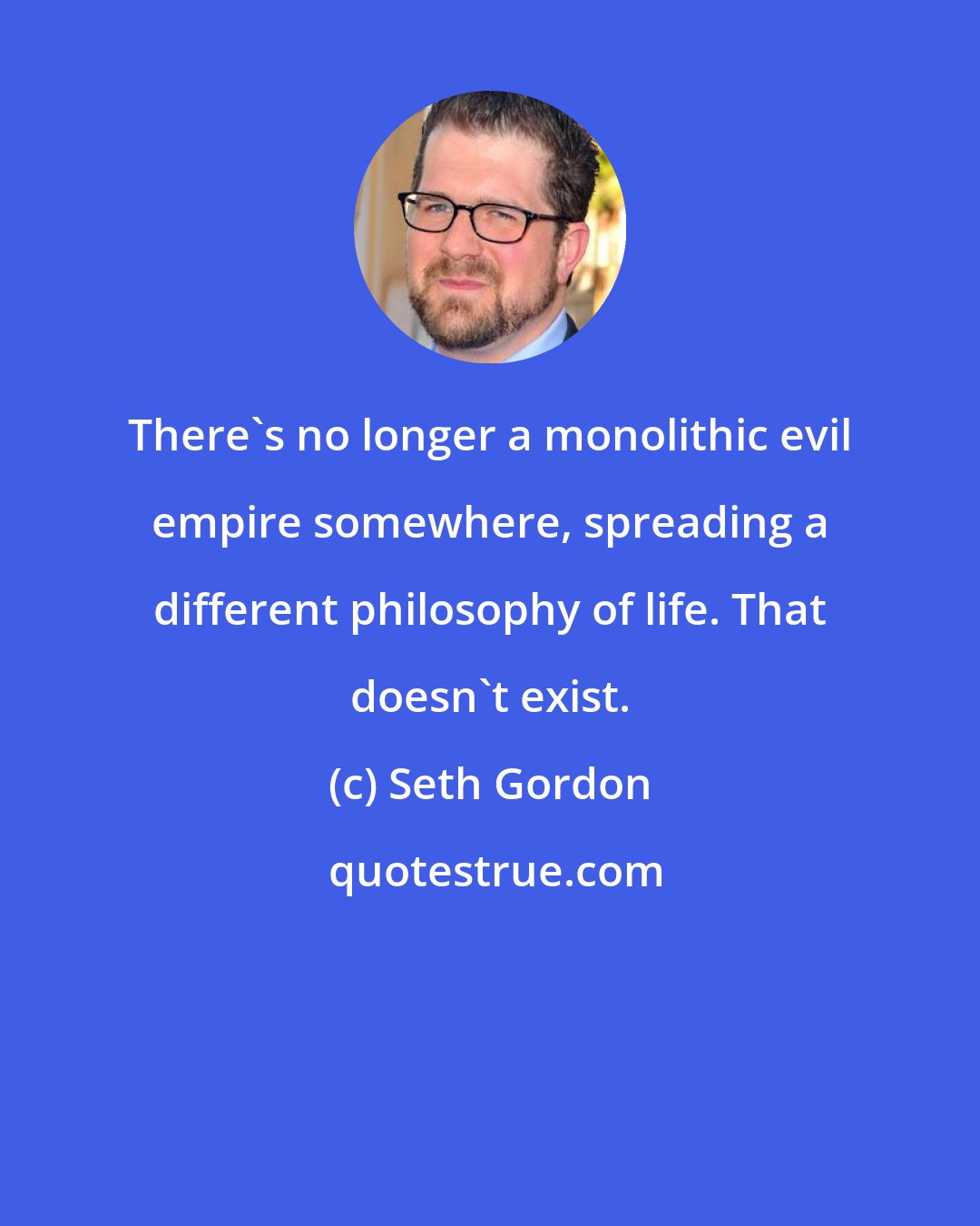 Seth Gordon: There's no longer a monolithic evil empire somewhere, spreading a different philosophy of life. That doesn't exist.