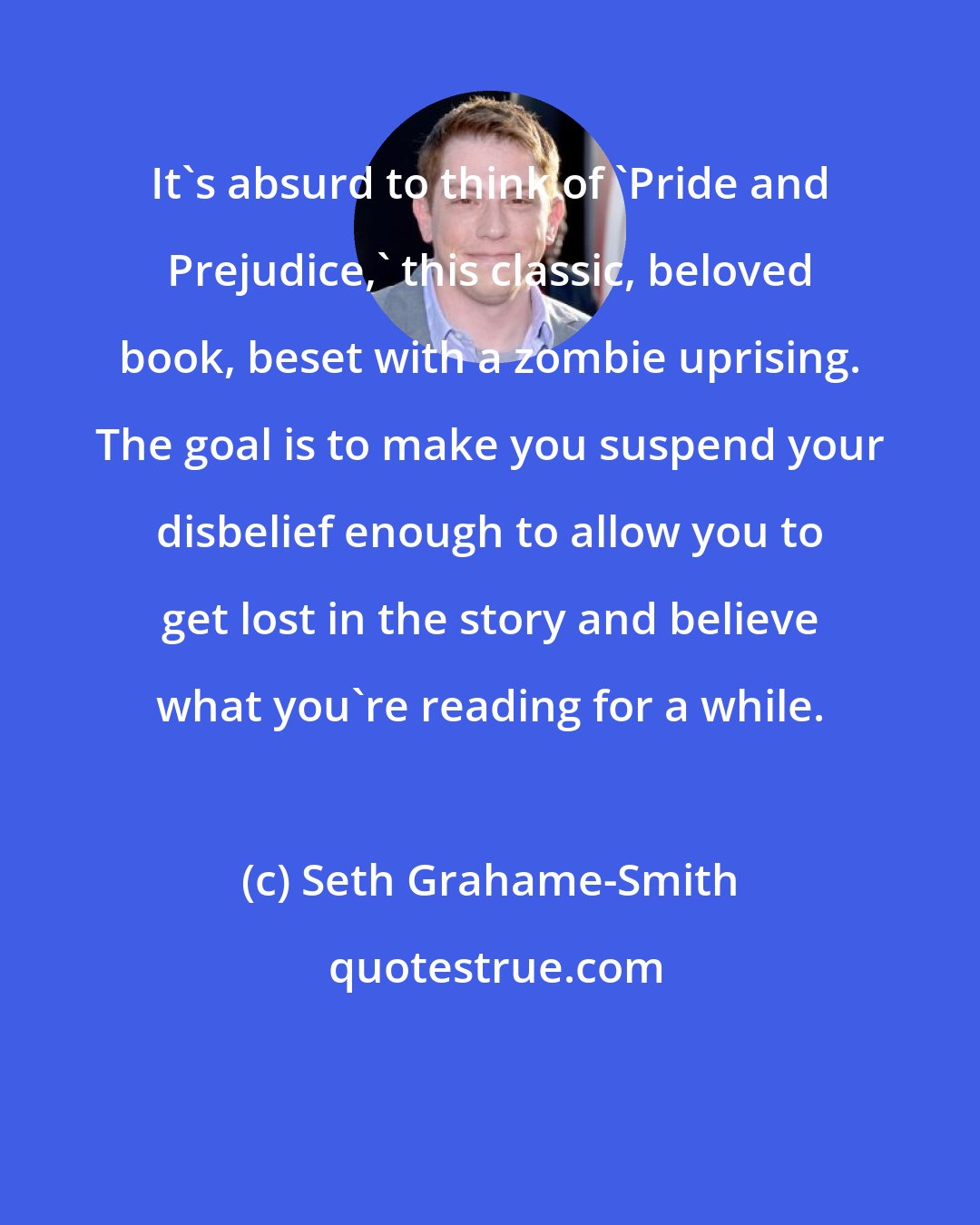 Seth Grahame-Smith: It's absurd to think of 'Pride and Prejudice,' this classic, beloved book, beset with a zombie uprising. The goal is to make you suspend your disbelief enough to allow you to get lost in the story and believe what you're reading for a while.