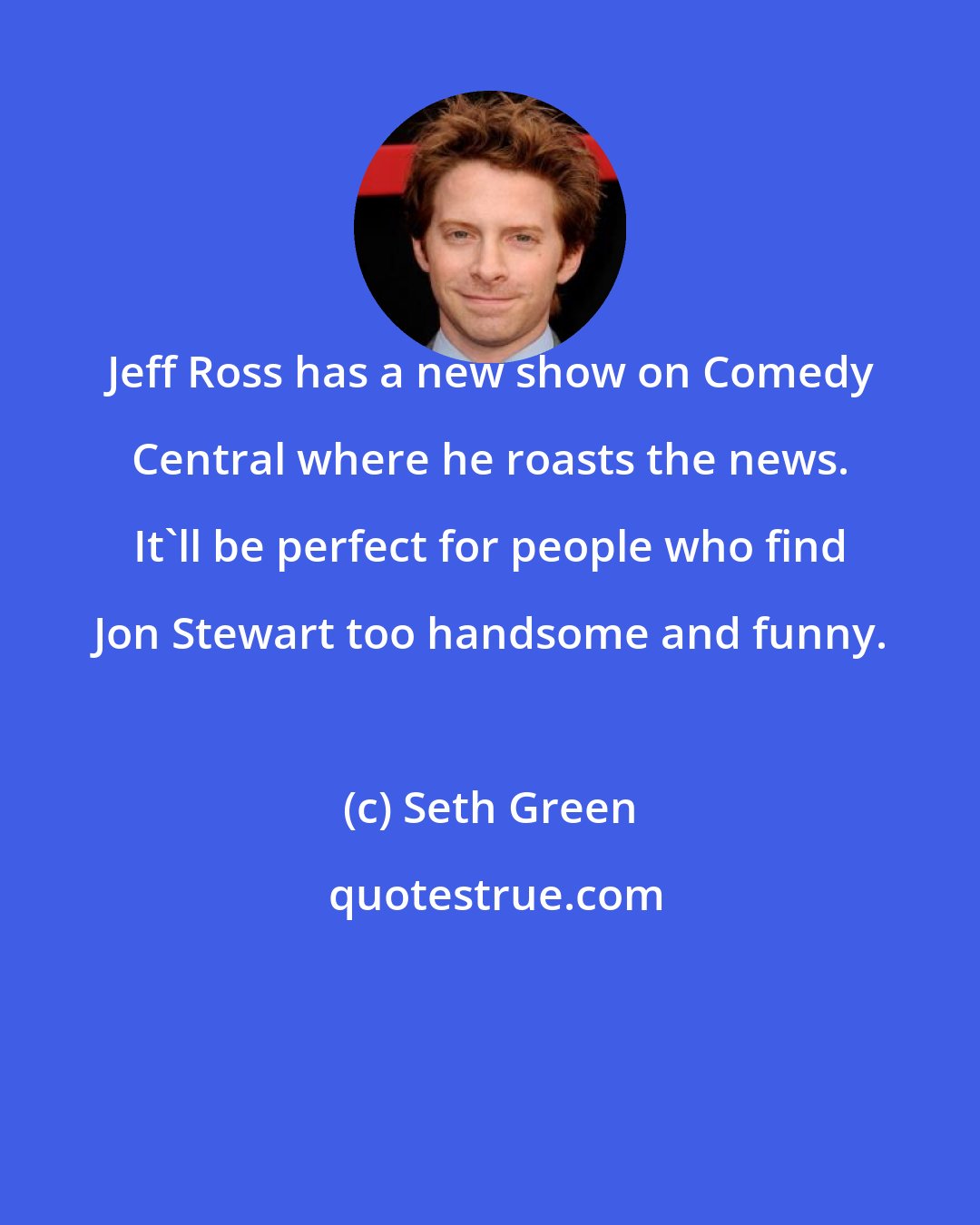 Seth Green: Jeff Ross has a new show on Comedy Central where he roasts the news. It'll be perfect for people who find Jon Stewart too handsome and funny.