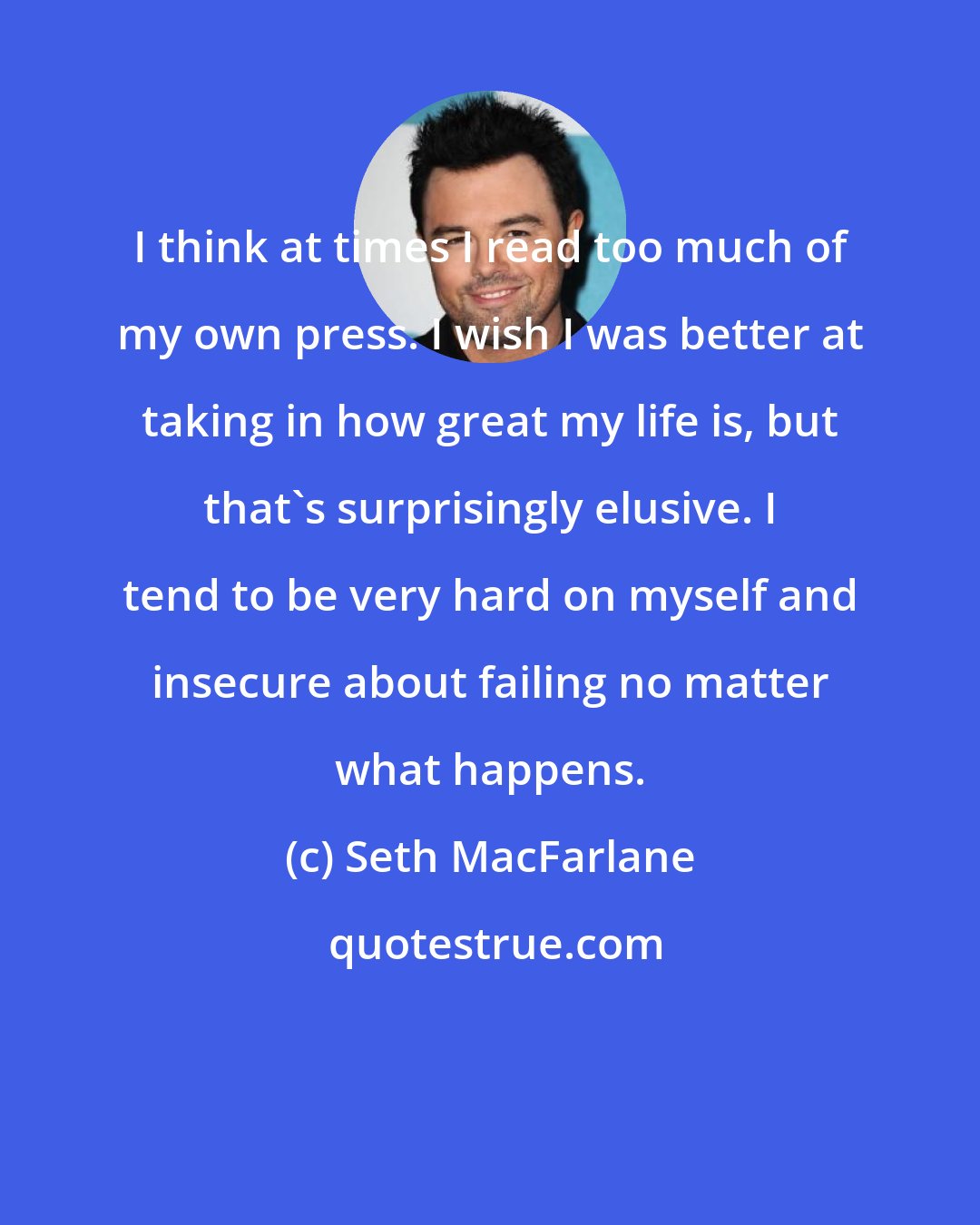 Seth MacFarlane: I think at times I read too much of my own press. I wish I was better at taking in how great my life is, but that's surprisingly elusive. I tend to be very hard on myself and insecure about failing no matter what happens.