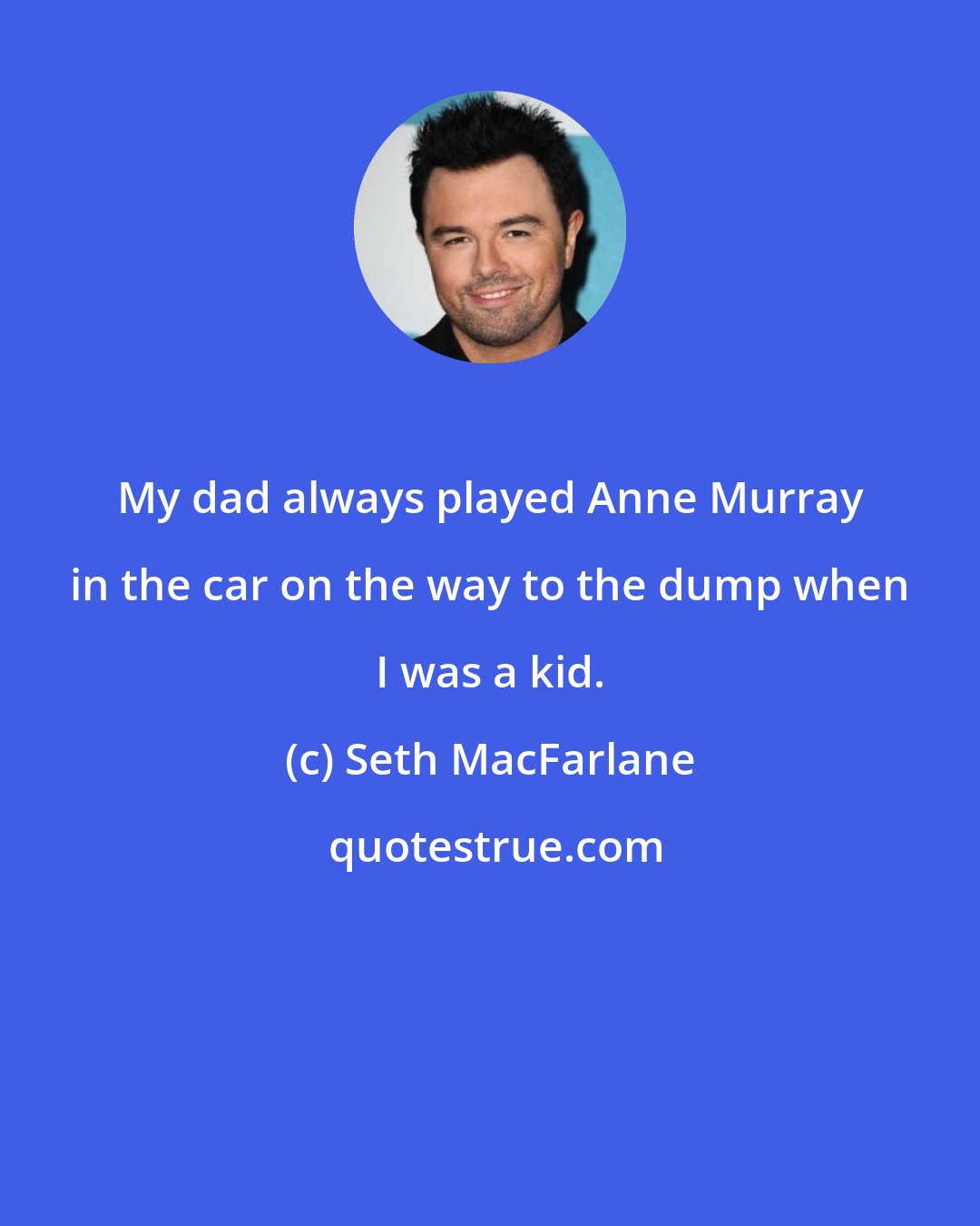 Seth MacFarlane: My dad always played Anne Murray in the car on the way to the dump when I was a kid.