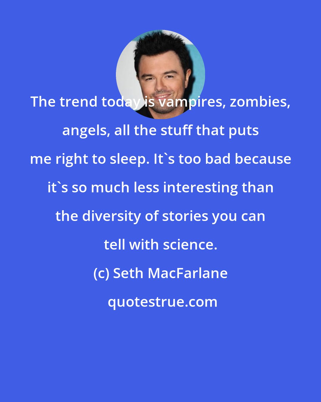 Seth MacFarlane: The trend today is vampires, zombies, angels, all the stuff that puts me right to sleep. It's too bad because it's so much less interesting than the diversity of stories you can tell with science.