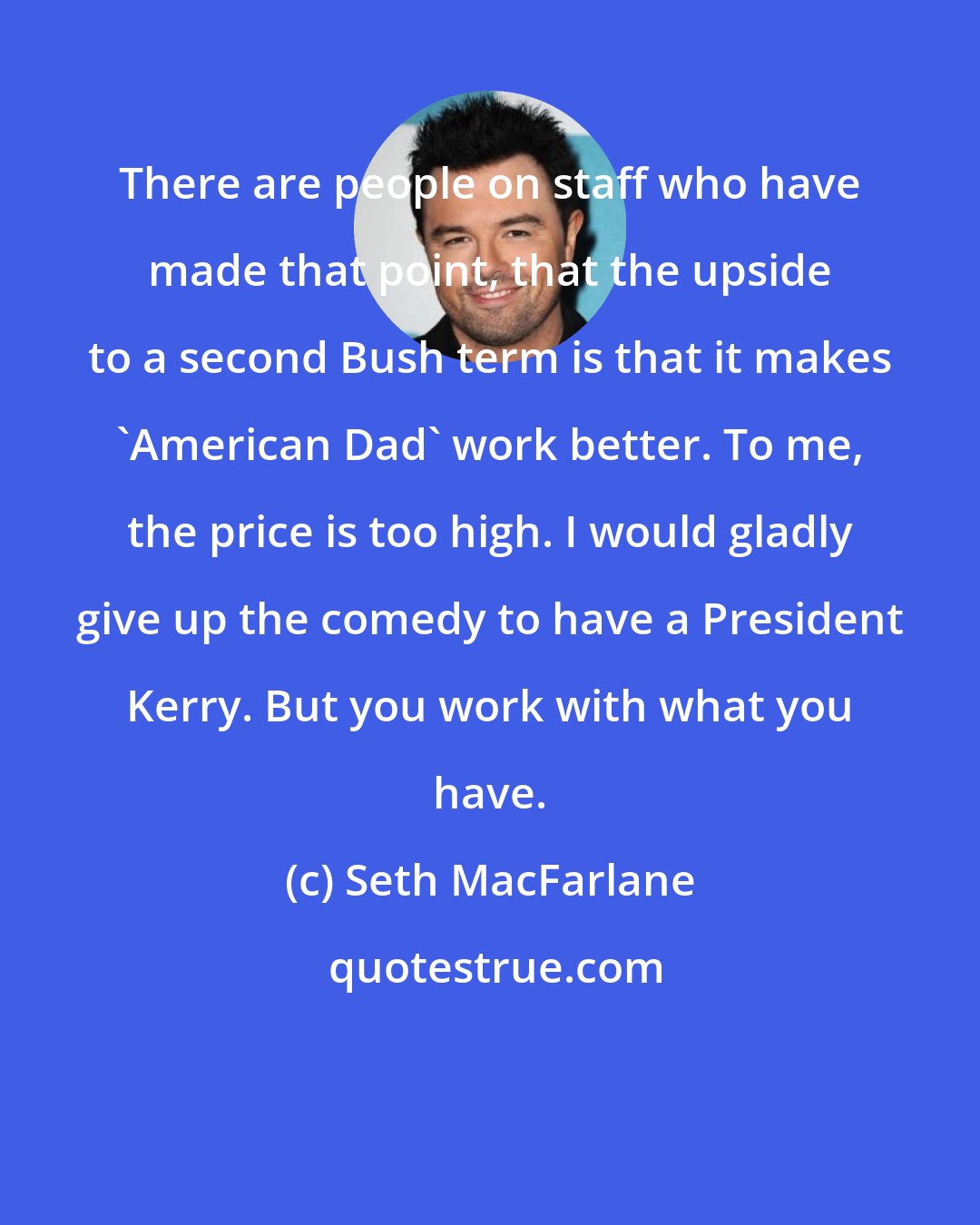 Seth MacFarlane: There are people on staff who have made that point, that the upside to a second Bush term is that it makes 'American Dad' work better. To me, the price is too high. I would gladly give up the comedy to have a President Kerry. But you work with what you have.