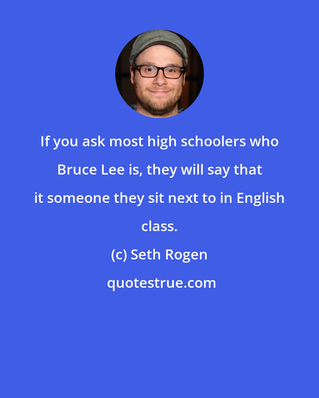 Seth Rogen: If you ask most high schoolers who Bruce Lee is, they will say that it someone they sit next to in English class.