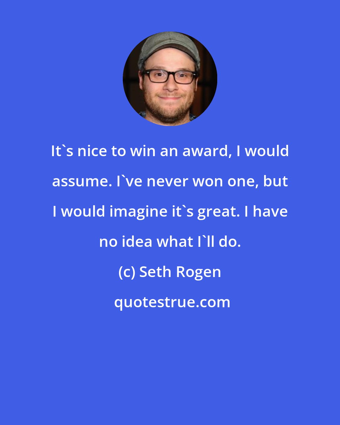 Seth Rogen: It's nice to win an award, I would assume. I've never won one, but I would imagine it's great. I have no idea what I'll do.