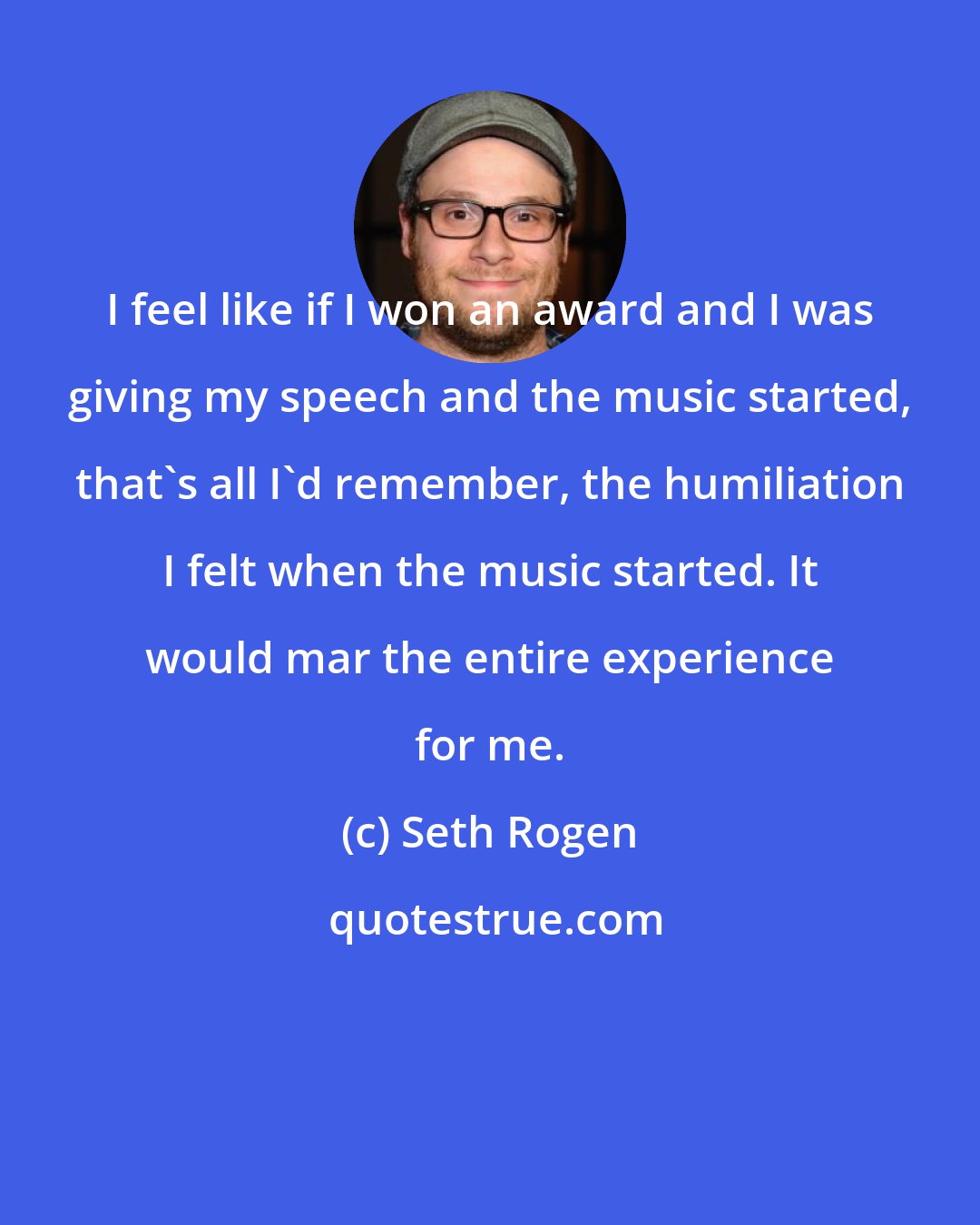 Seth Rogen: I feel like if I won an award and I was giving my speech and the music started, that's all I'd remember, the humiliation I felt when the music started. It would mar the entire experience for me.