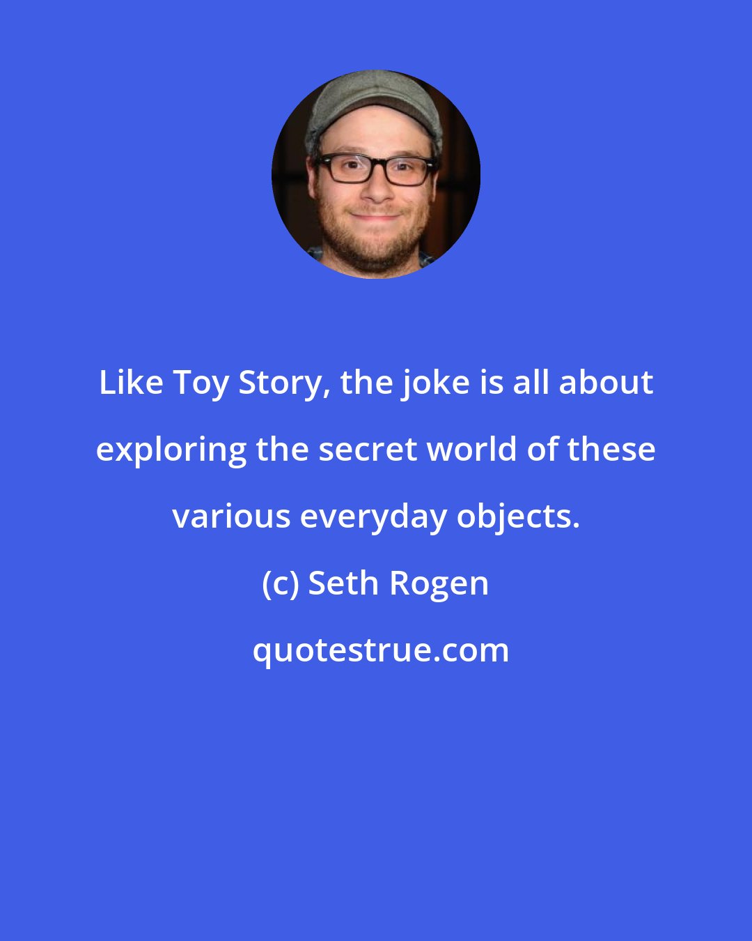 Seth Rogen: Like Toy Story, the joke is all about exploring the secret world of these various everyday objects.