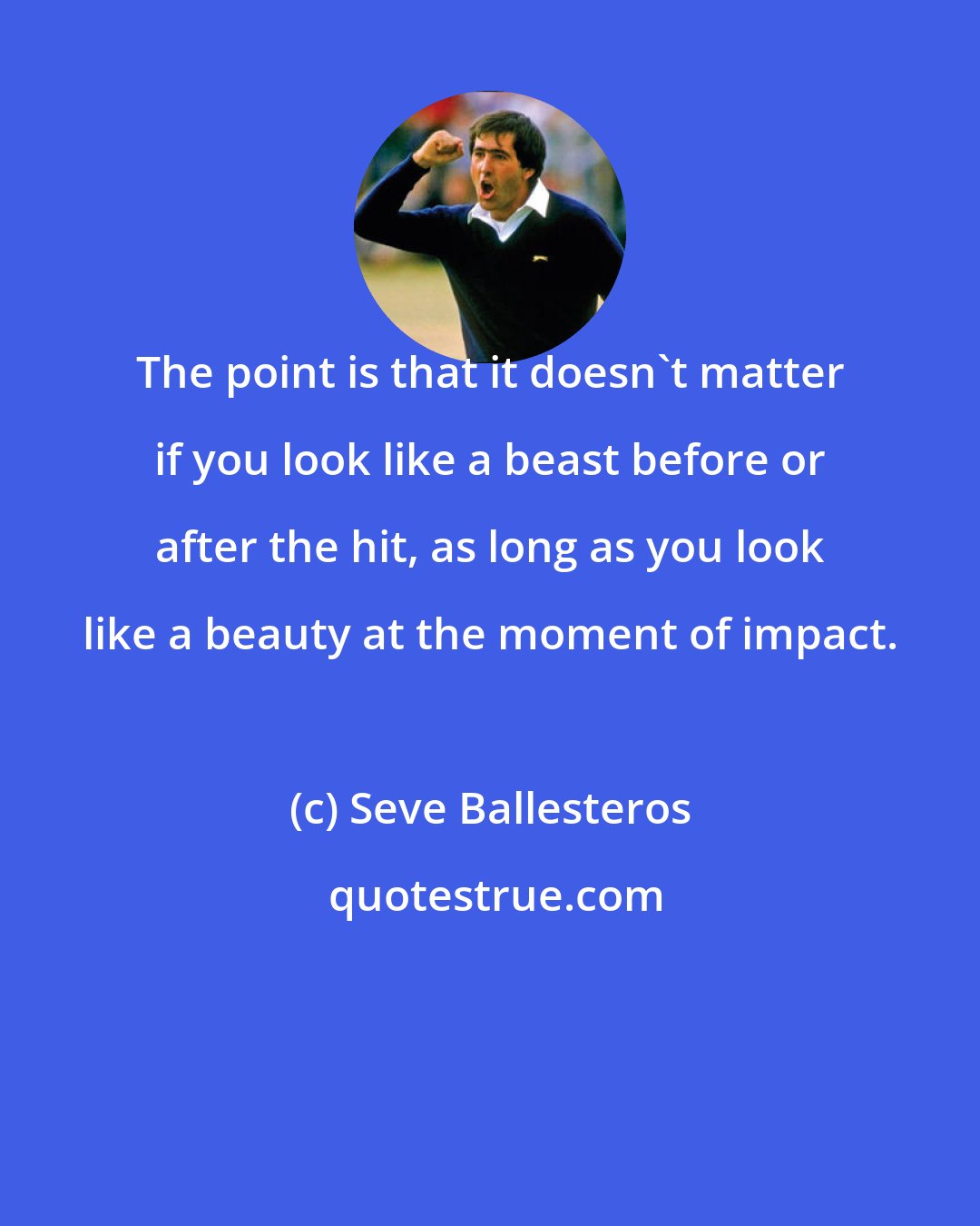 Seve Ballesteros: The point is that it doesn't matter if you look like a beast before or after the hit, as long as you look like a beauty at the moment of impact.