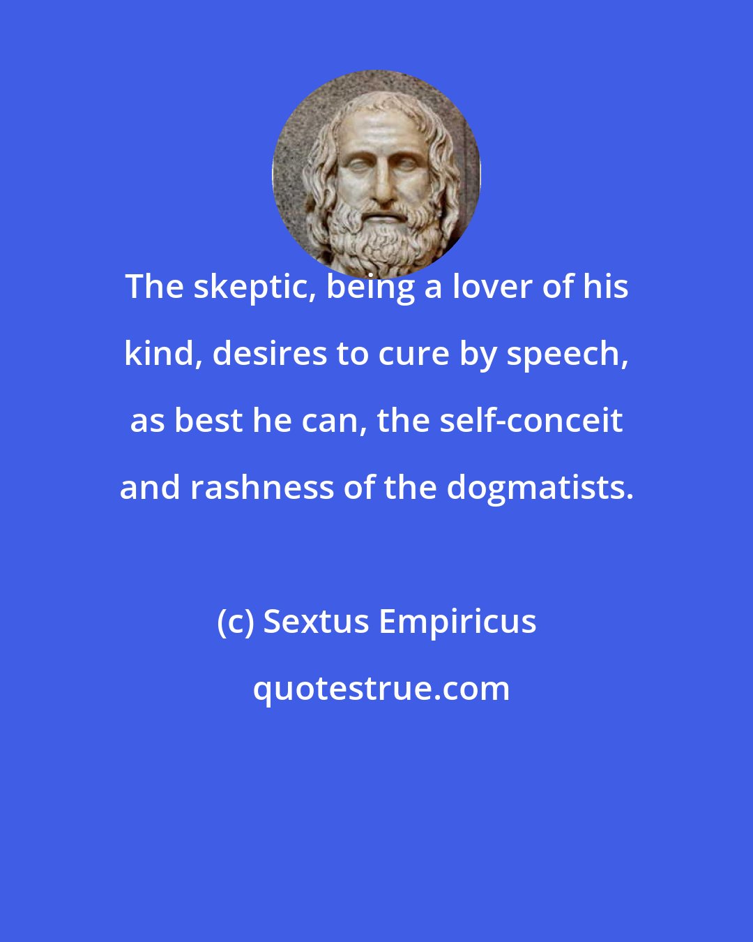 Sextus Empiricus: The skeptic, being a lover of his kind, desires to cure by speech, as best he can, the self-conceit and rashness of the dogmatists.
