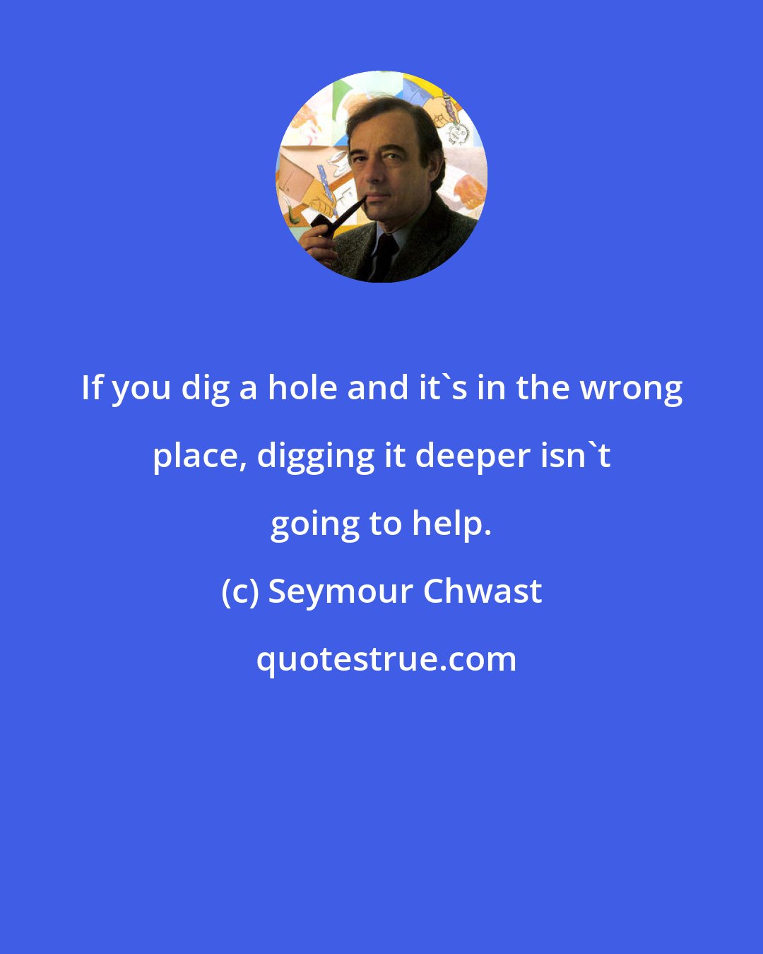 Seymour Chwast: If you dig a hole and it's in the wrong place, digging it deeper isn't going to help.