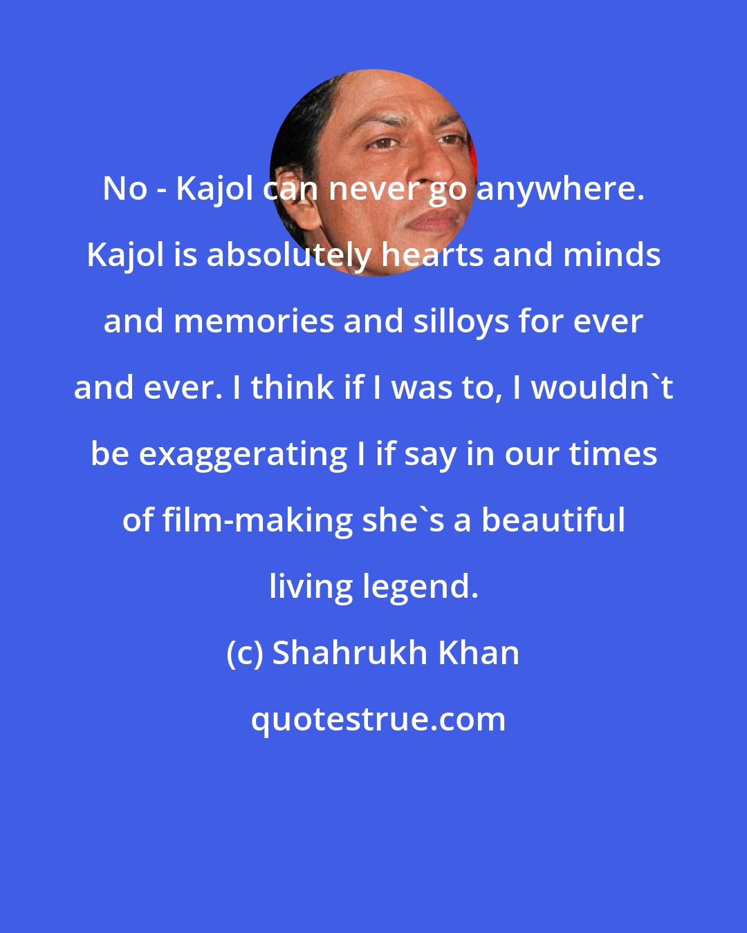 Shahrukh Khan: No - Kajol can never go anywhere. Kajol is absolutely hearts and minds and memories and silloys for ever and ever. I think if I was to, I wouldn't be exaggerating I if say in our times of film-making she's a beautiful living legend.