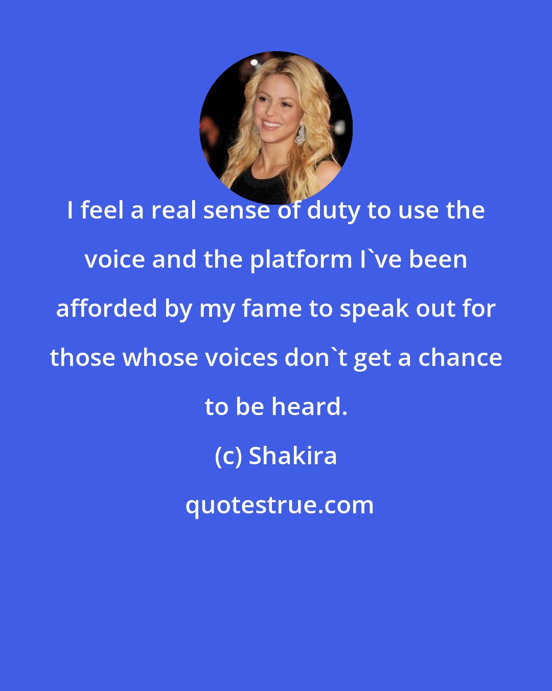 Shakira: I feel a real sense of duty to use the voice and the platform I've been afforded by my fame to speak out for those whose voices don't get a chance to be heard.