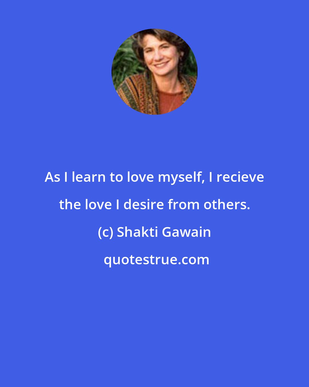 Shakti Gawain: As I learn to love myself, I recieve the love I desire from others.
