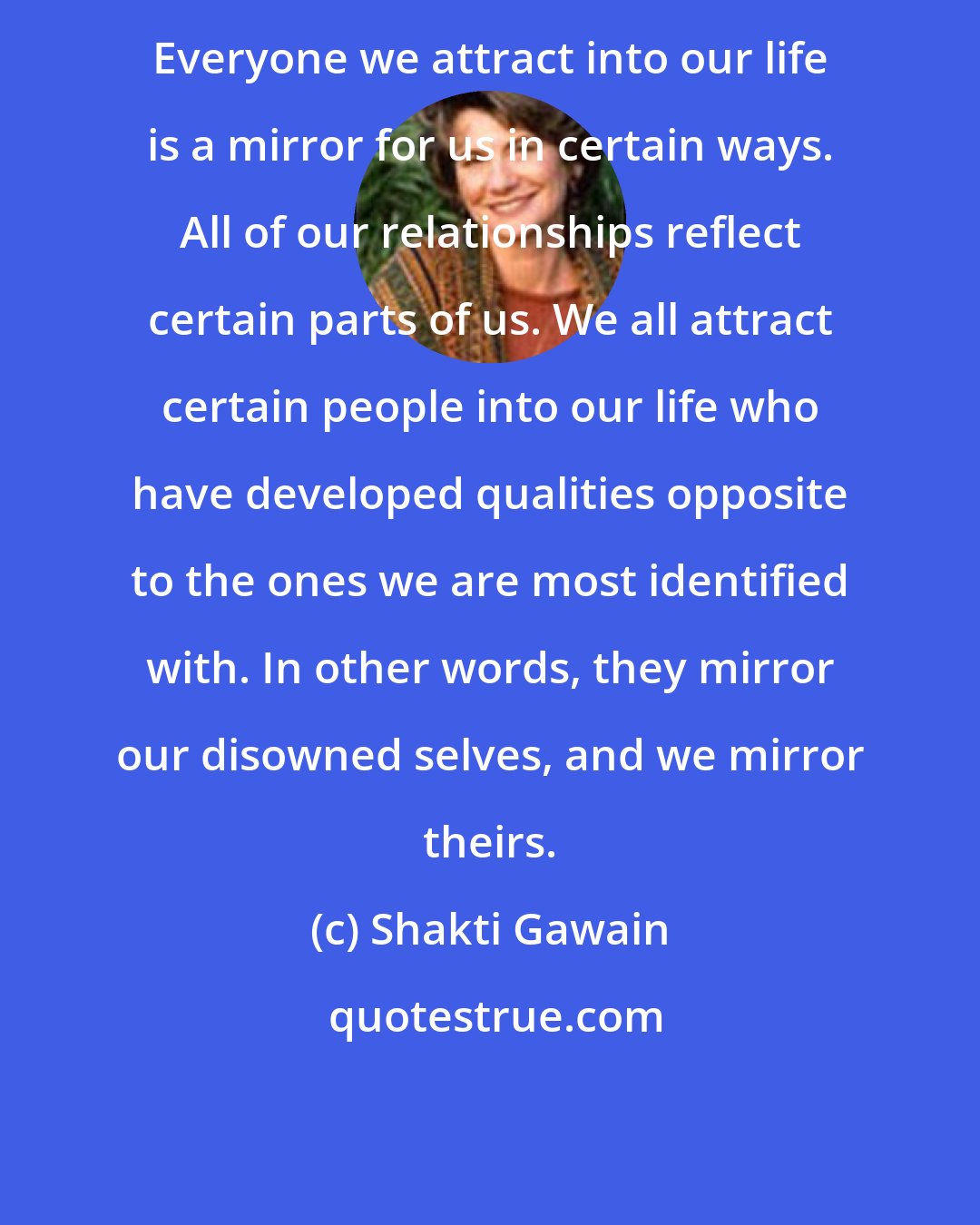 Shakti Gawain: Everyone we attract into our life is a mirror for us in certain ways. All of our relationships reflect certain parts of us. We all attract certain people into our life who have developed qualities opposite to the ones we are most identified with. In other words, they mirror our disowned selves, and we mirror theirs.