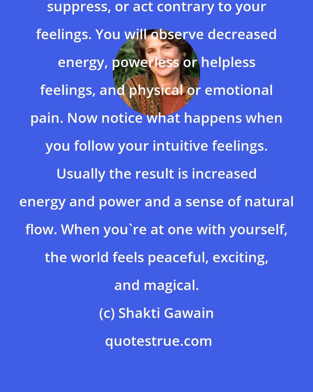 Shakti Gawain: Notice what happens when you doubt, suppress, or act contrary to your feelings. You will observe decreased energy, powerless or helpless feelings, and physical or emotional pain. Now notice what happens when you follow your intuitive feelings. Usually the result is increased energy and power and a sense of natural flow. When you're at one with yourself, the world feels peaceful, exciting, and magical.