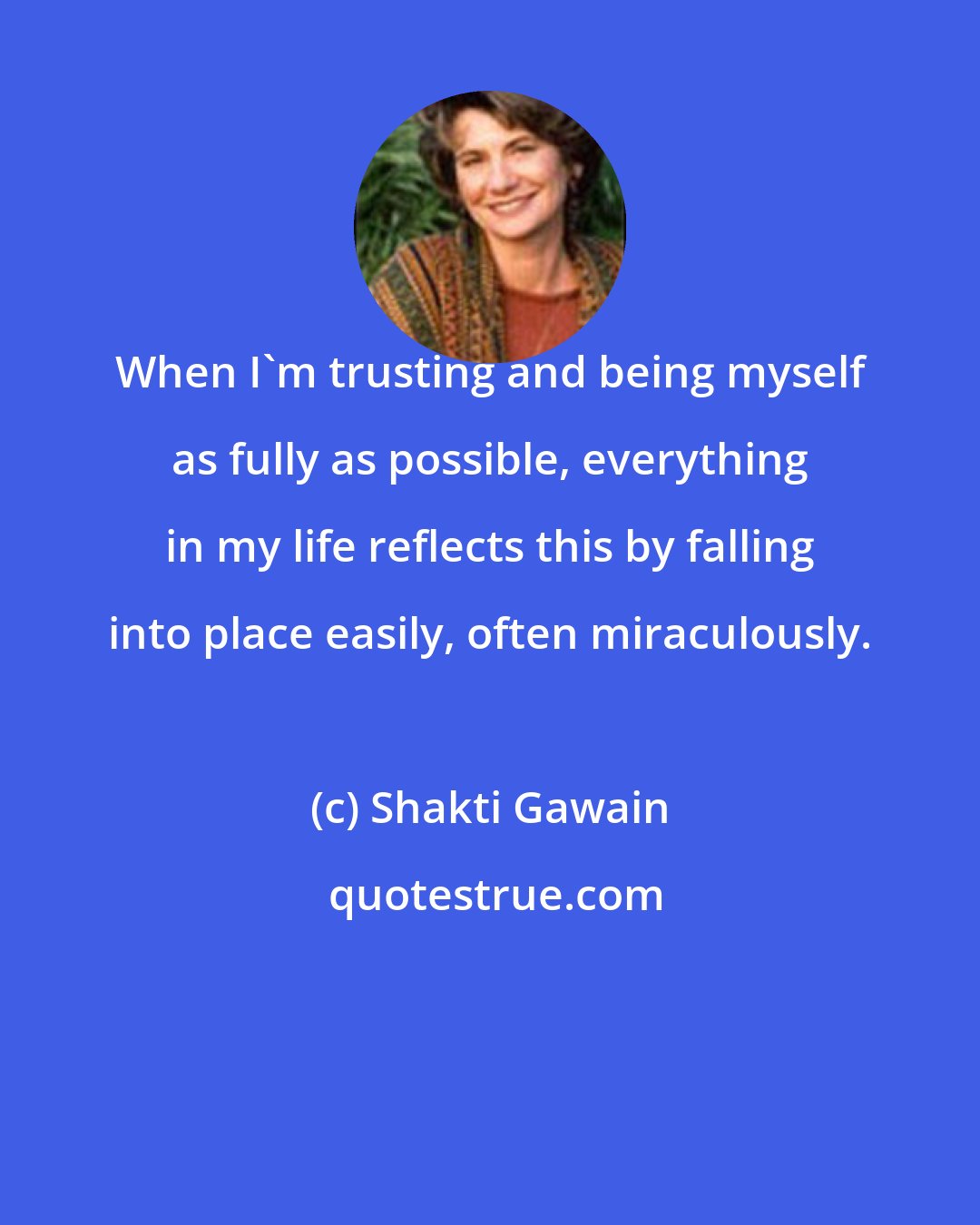 Shakti Gawain: When I'm trusting and being myself as fully as possible, everything in my life reflects this by falling into place easily, often miraculously.