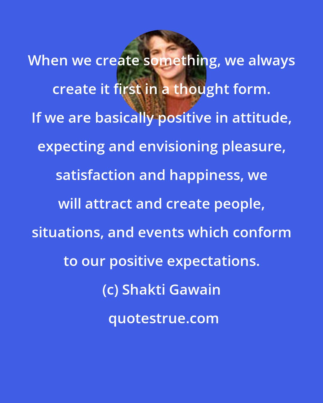Shakti Gawain: When we create something, we always create it first in a thought form. If we are basically positive in attitude, expecting and envisioning pleasure, satisfaction and happiness, we will attract and create people, situations, and events which conform to our positive expectations.