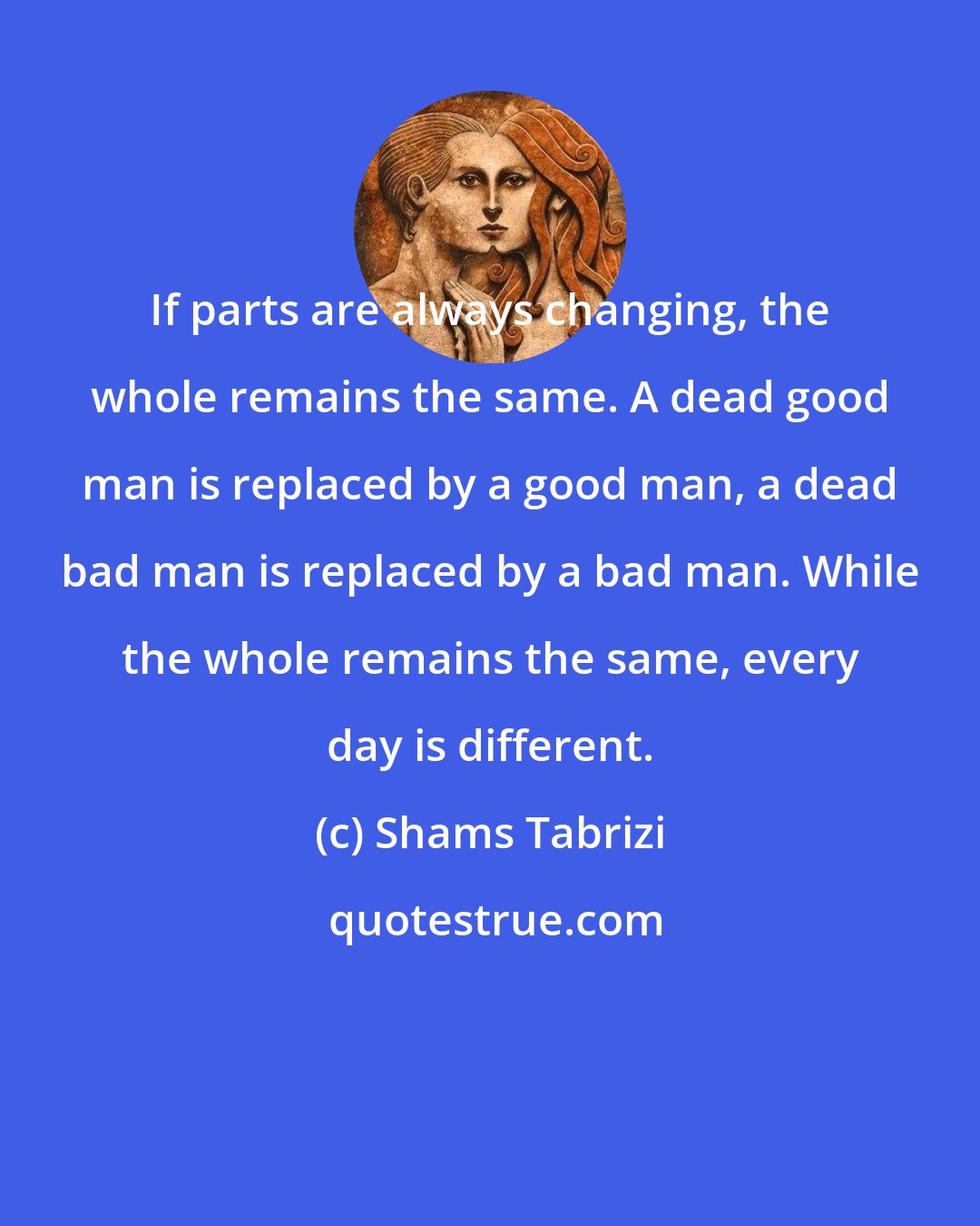 Shams Tabrizi: If parts are always changing, the whole remains the same. A dead good man is replaced by a good man, a dead bad man is replaced by a bad man. While the whole remains the same, every day is different.