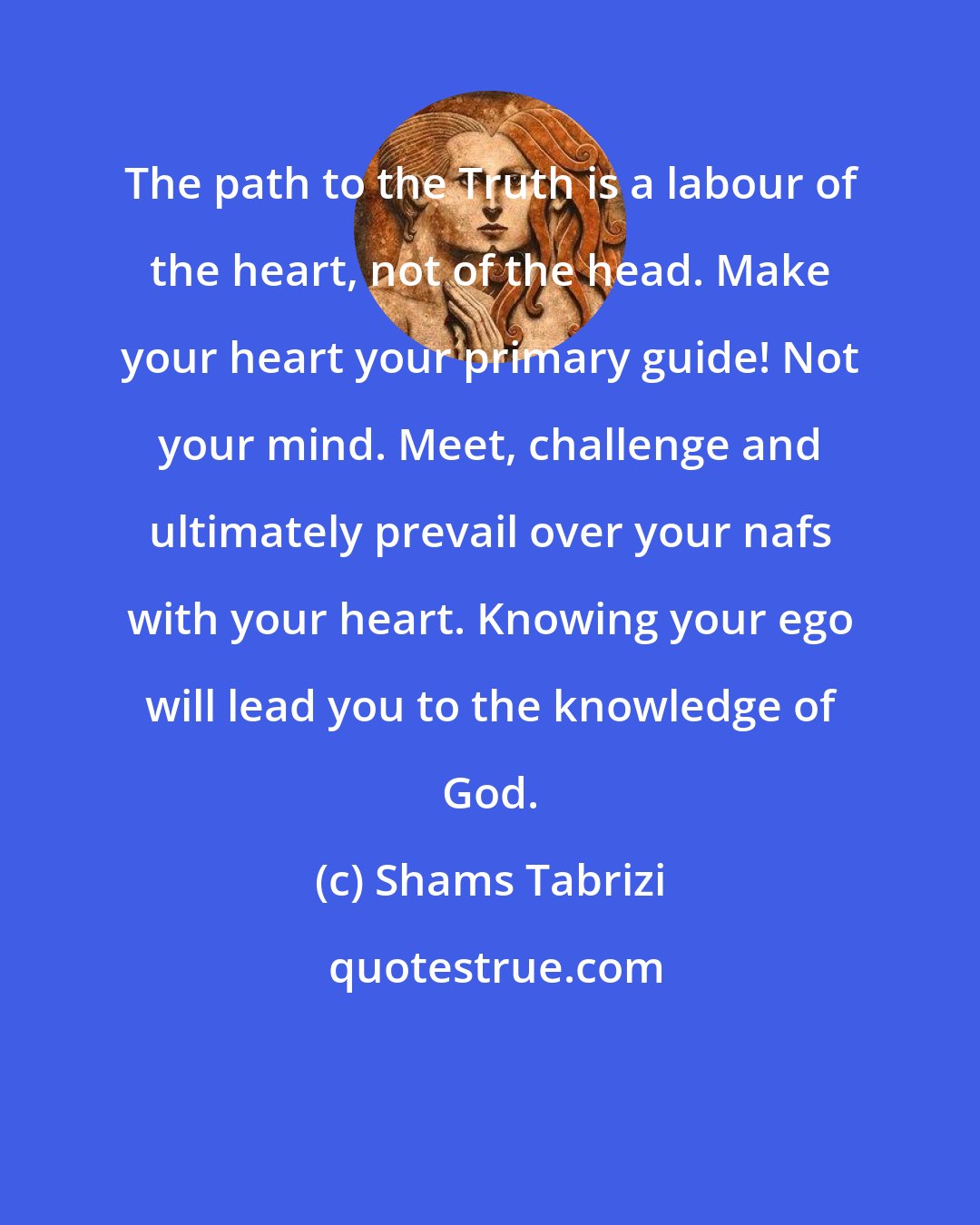 Shams Tabrizi: The path to the Truth is a labour of the heart, not of the head. Make your heart your primary guide! Not your mind. Meet, challenge and ultimately prevail over your nafs with your heart. Knowing your ego will lead you to the knowledge of God.