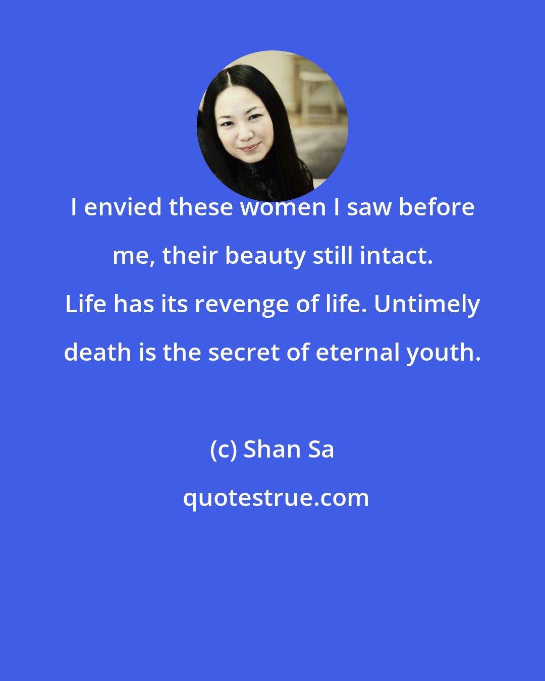 Shan Sa: I envied these women I saw before me, their beauty still intact. Life has its revenge of life. Untimely death is the secret of eternal youth.