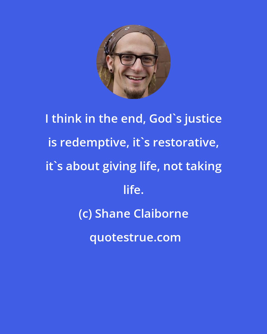 Shane Claiborne: I think in the end, God's justice is redemptive, it's restorative, it's about giving life, not taking life.