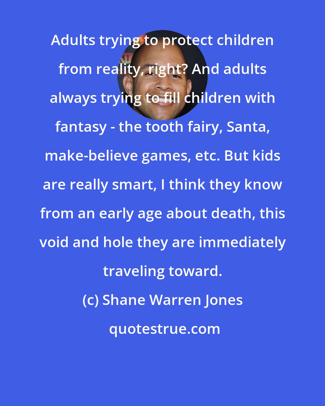 Shane Warren Jones: Adults trying to protect children from reality, right? And adults always trying to fill children with fantasy - the tooth fairy, Santa, make-believe games, etc. But kids are really smart, I think they know from an early age about death, this void and hole they are immediately traveling toward.