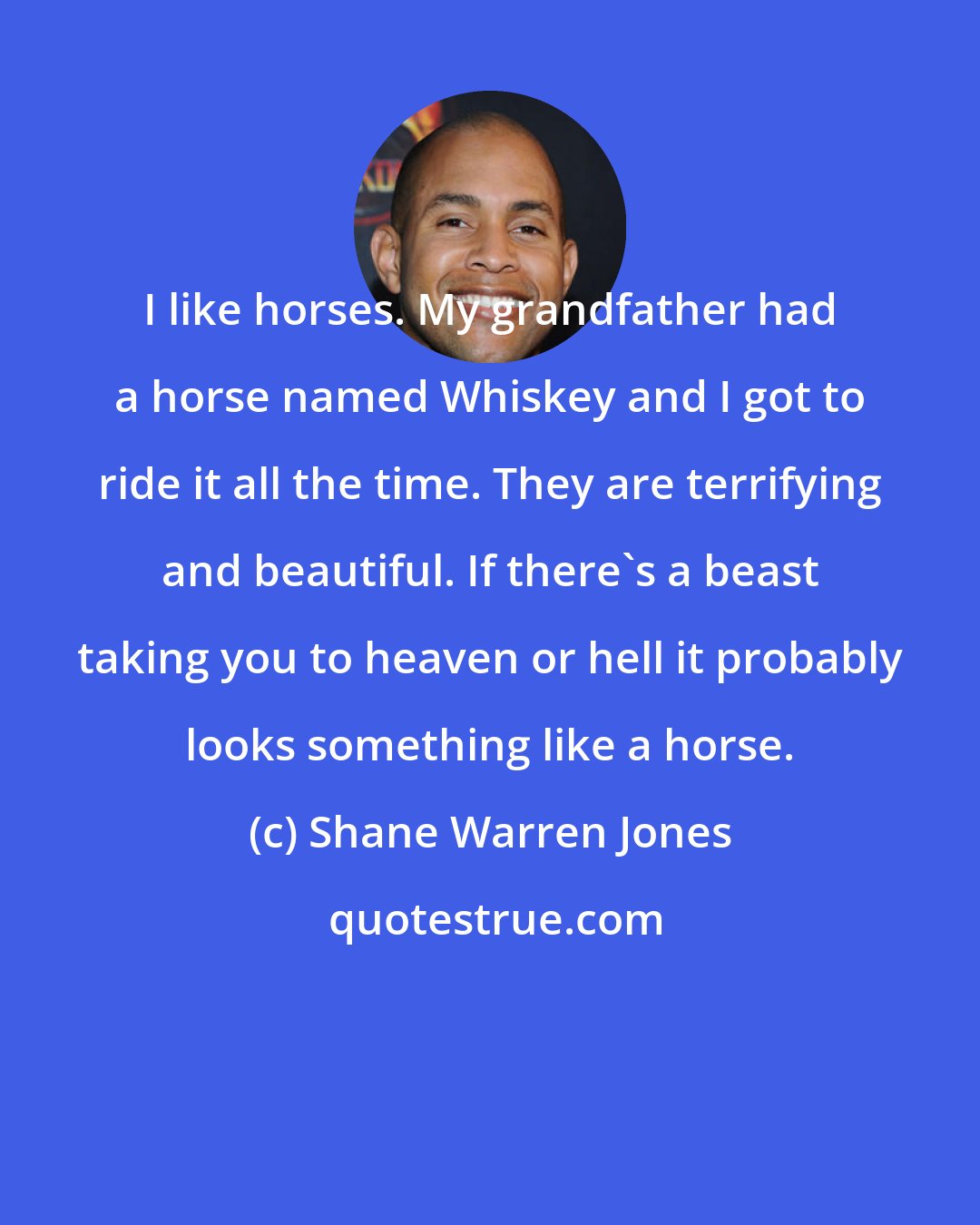 Shane Warren Jones: I like horses. My grandfather had a horse named Whiskey and I got to ride it all the time. They are terrifying and beautiful. If there's a beast taking you to heaven or hell it probably looks something like a horse.