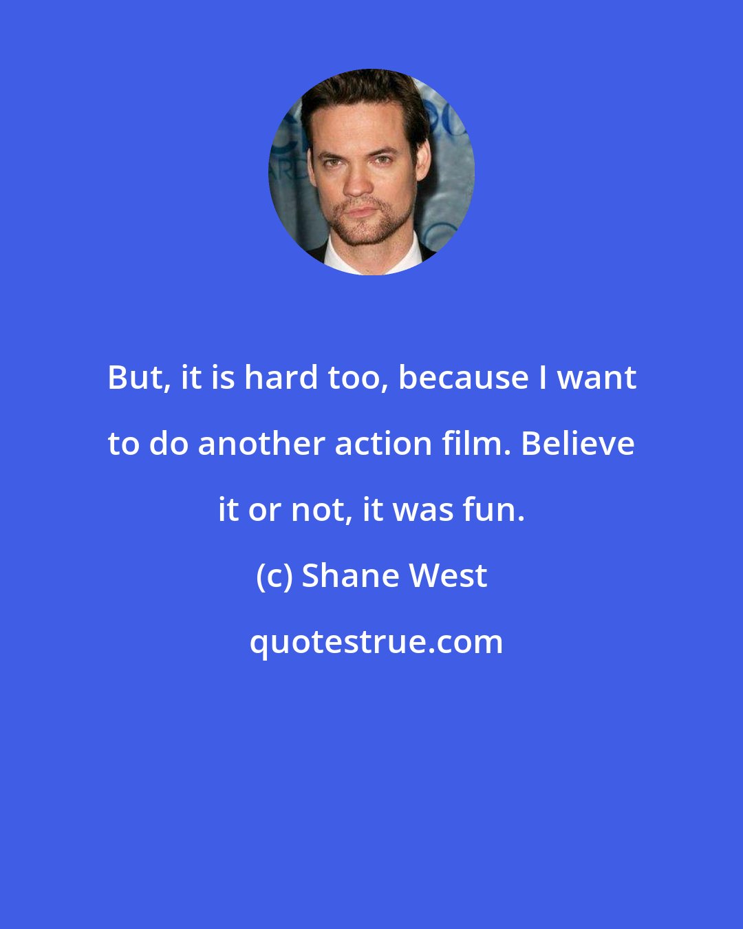 Shane West: But, it is hard too, because I want to do another action film. Believe it or not, it was fun.
