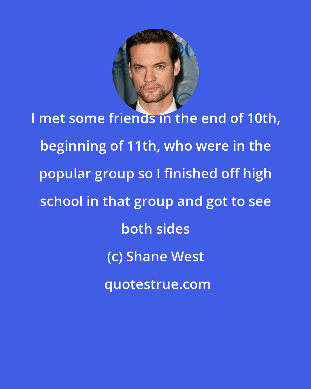 Shane West: I met some friends in the end of 10th, beginning of 11th, who were in the popular group so I finished off high school in that group and got to see both sides