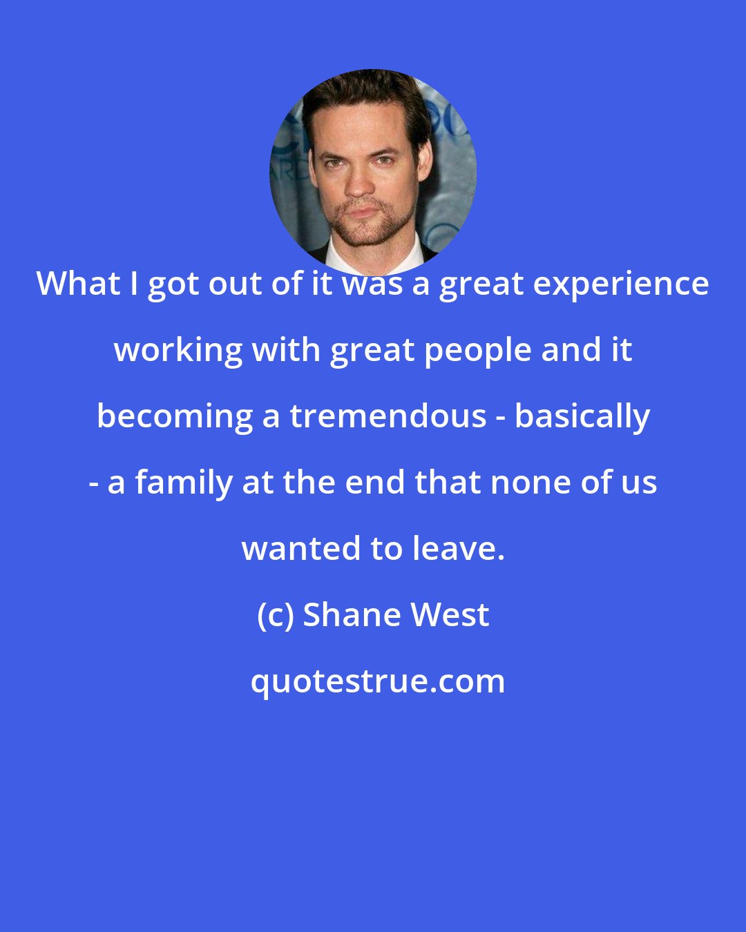 Shane West: What I got out of it was a great experience working with great people and it becoming a tremendous - basically - a family at the end that none of us wanted to leave.