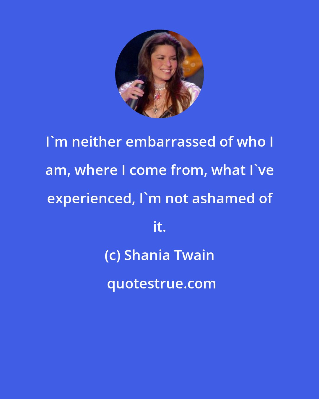 Shania Twain: I'm neither embarrassed of who I am, where I come from, what I've experienced, I'm not ashamed of it.