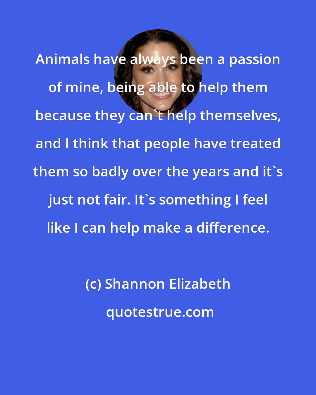 Shannon Elizabeth: Animals have always been a passion of mine, being able to help them because they can't help themselves, and I think that people have treated them so badly over the years and it's just not fair. It's something I feel like I can help make a difference.