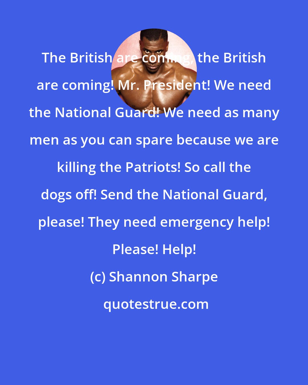 Shannon Sharpe: The British are coming, the British are coming! Mr. President! We need the National Guard! We need as many men as you can spare because we are killing the Patriots! So call the dogs off! Send the National Guard, please! They need emergency help! Please! Help!