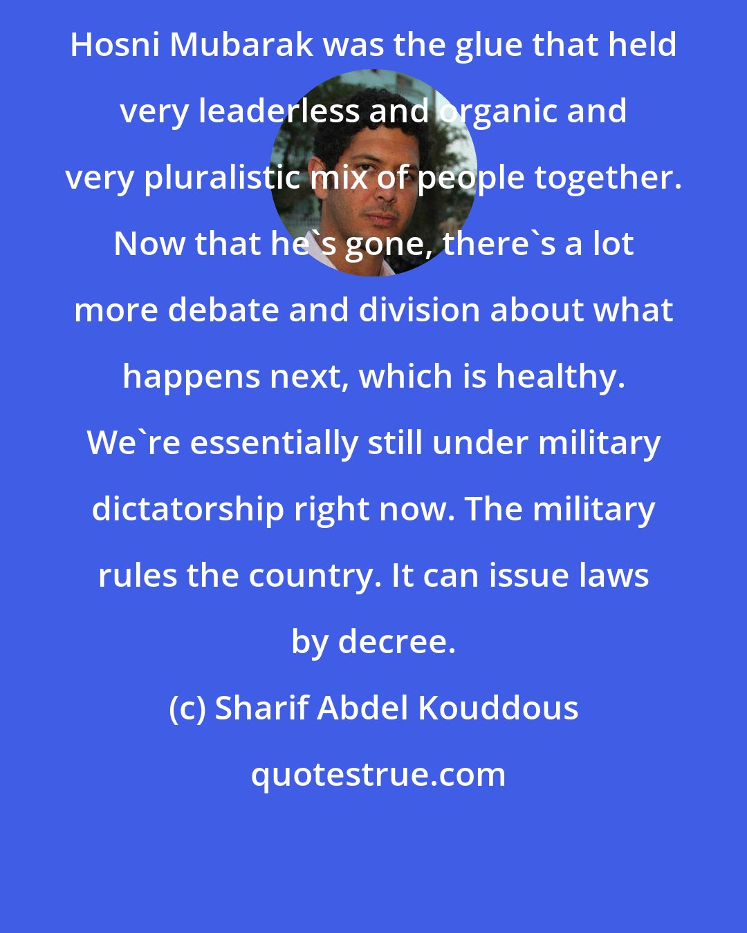 Sharif Abdel Kouddous: Hosni Mubarak was the glue that held very leaderless and organic and very pluralistic mix of people together. Now that he's gone, there's a lot more debate and division about what happens next, which is healthy. We're essentially still under military dictatorship right now. The military rules the country. It can issue laws by decree.