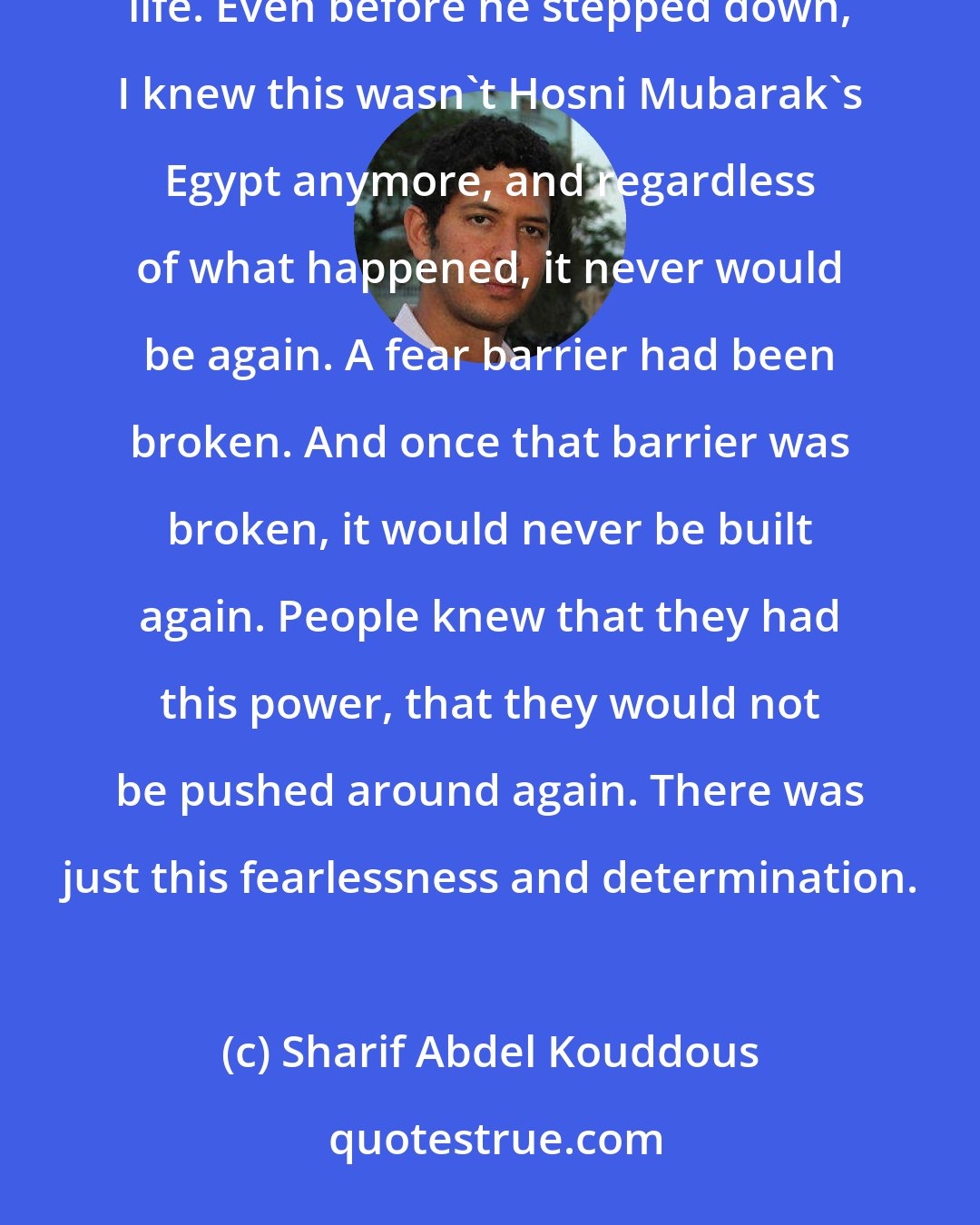 Sharif Abdel Kouddous: I was three years old when Hosni Mubarak came into power. I've lived under Hosni Mubarak nearly all my entire life. Even before he stepped down, I knew this wasn't Hosni Mubarak's Egypt anymore, and regardless of what happened, it never would be again. A fear barrier had been broken. And once that barrier was broken, it would never be built again. People knew that they had this power, that they would not be pushed around again. There was just this fearlessness and determination.