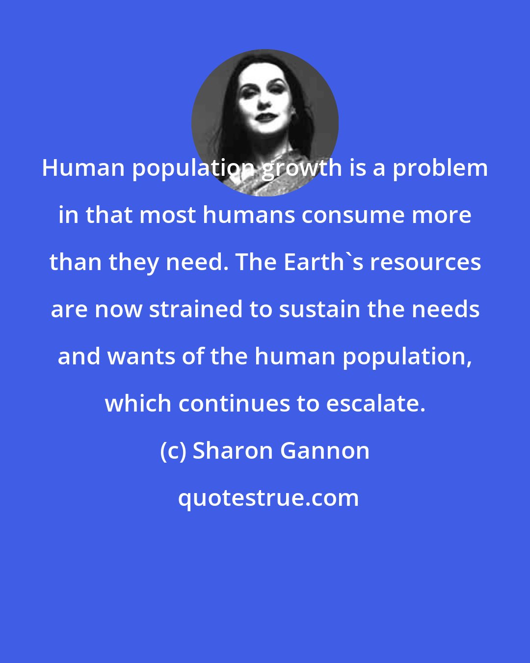 Sharon Gannon: Human population growth is a problem in that most humans consume more than they need. The Earth's resources are now strained to sustain the needs and wants of the human population, which continues to escalate.