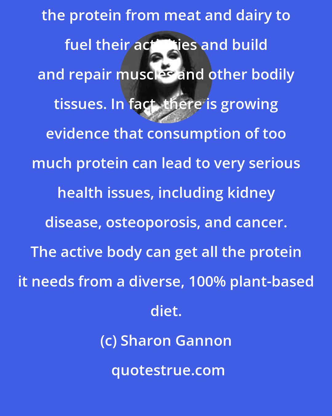 Sharon Gannon: It's a common myth that athletes and other highly active people need the protein from meat and dairy to fuel their activities and build and repair muscles and other bodily tissues. In fact, there is growing evidence that consumption of too much protein can lead to very serious health issues, including kidney disease, osteoporosis, and cancer. The active body can get all the protein it needs from a diverse, 100% plant-based diet.