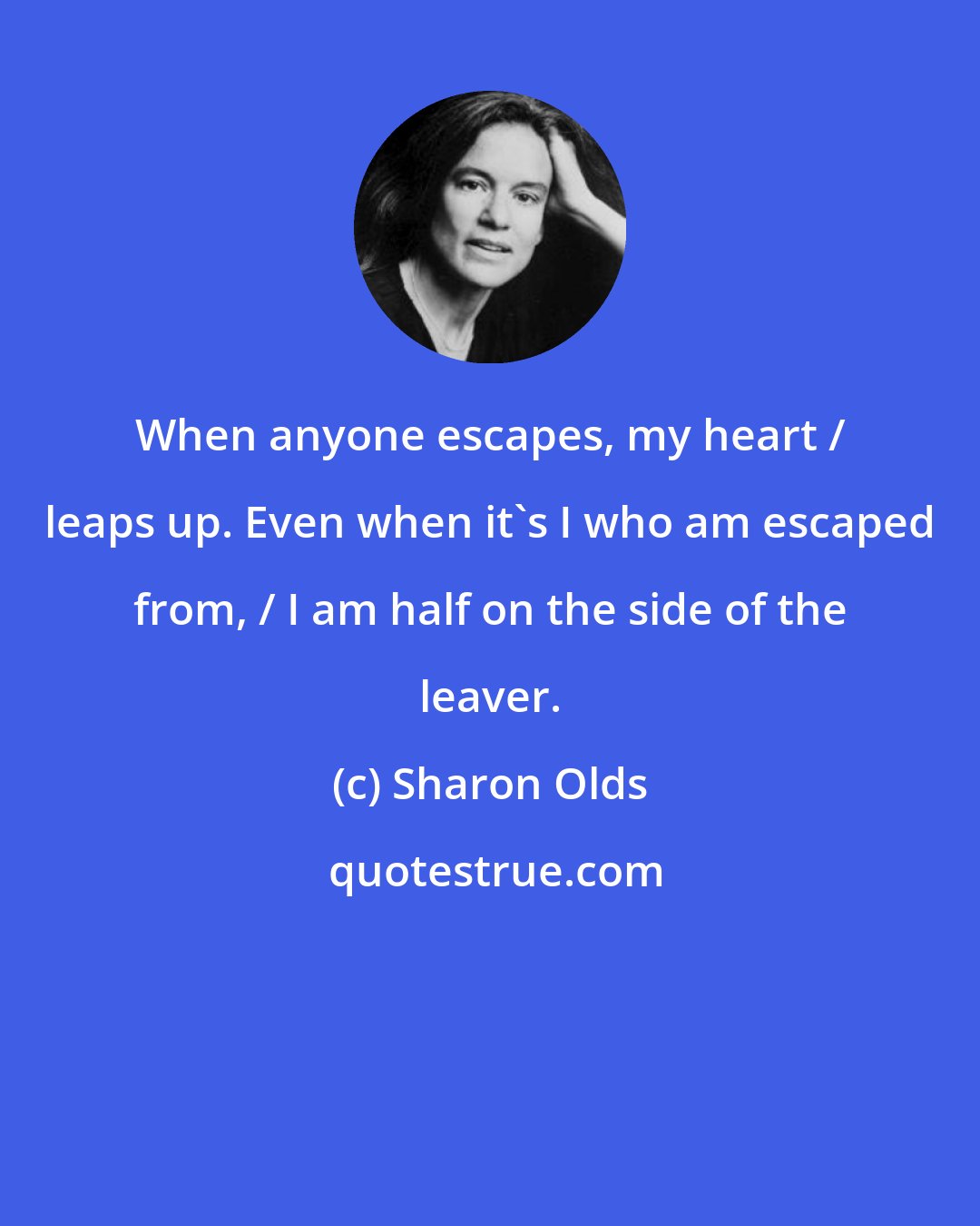 Sharon Olds: When anyone escapes, my heart / leaps up. Even when it's I who am escaped from, / I am half on the side of the leaver.
