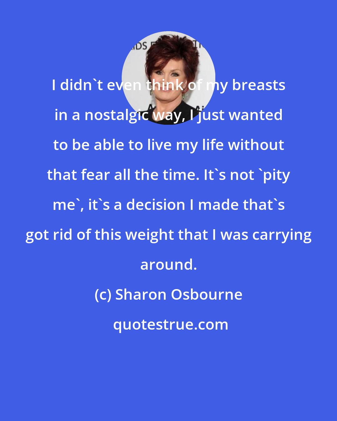 Sharon Osbourne: I didn't even think of my breasts in a nostalgic way, I just wanted to be able to live my life without that fear all the time. It's not 'pity me', it's a decision I made that's got rid of this weight that I was carrying around.