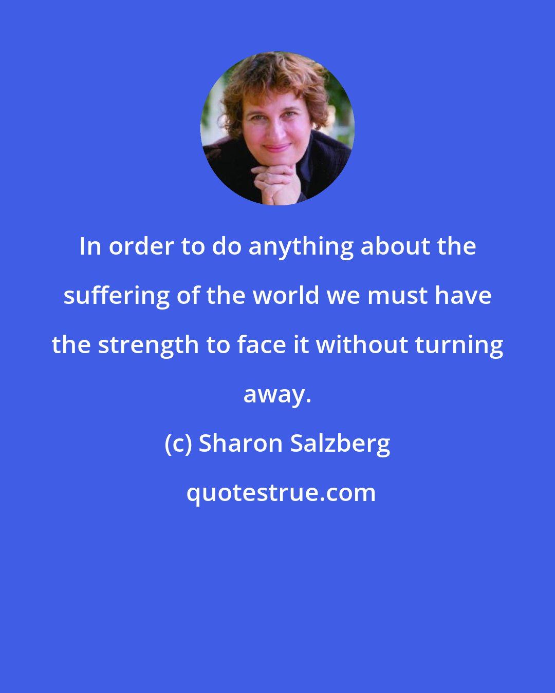 Sharon Salzberg: In order to do anything about the suffering of the world we must have the strength to face it without turning away.