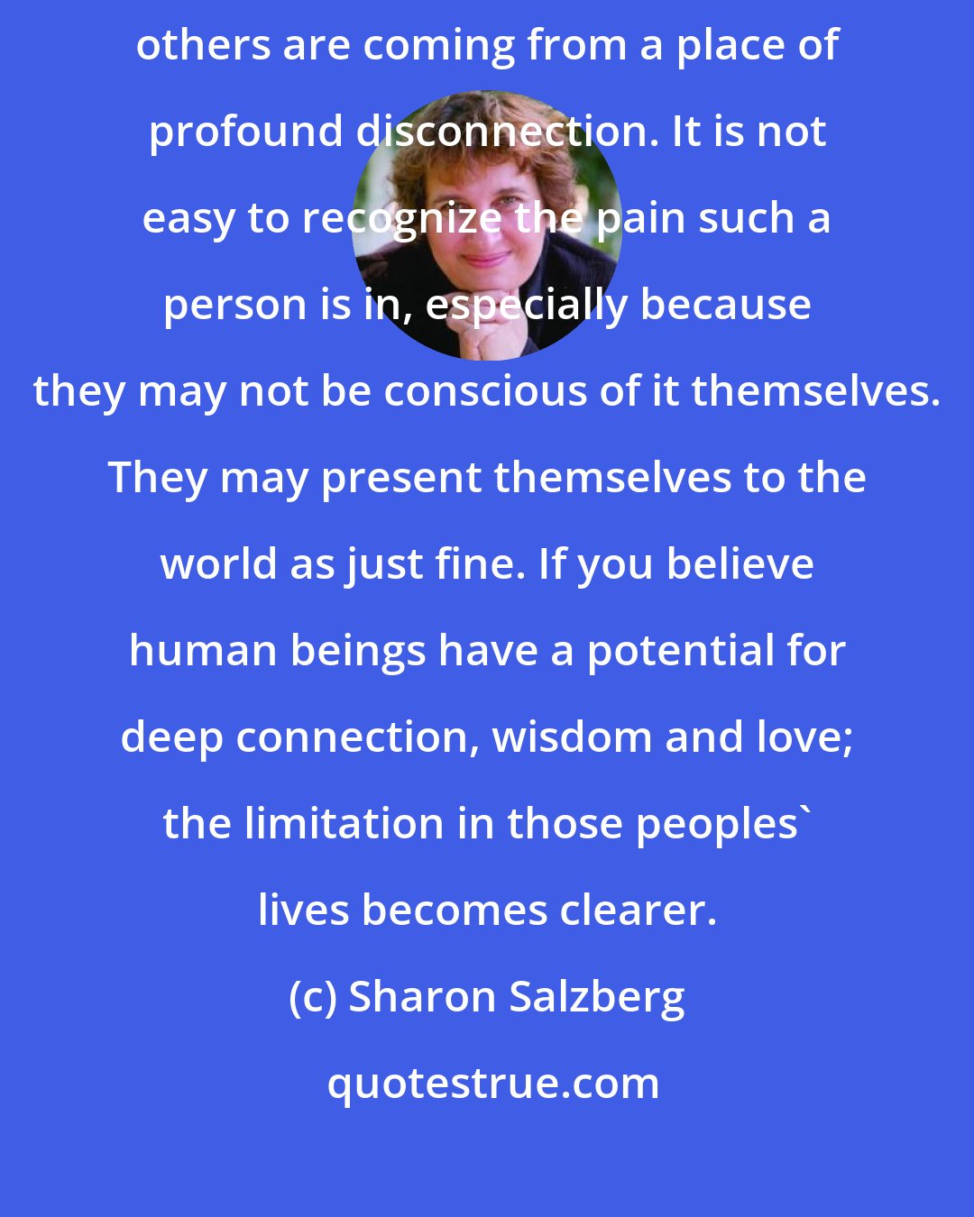 Sharon Salzberg: There are many times when I have to remind myself that people who harm others are coming from a place of profound disconnection. It is not easy to recognize the pain such a person is in, especially because they may not be conscious of it themselves. They may present themselves to the world as just fine. If you believe human beings have a potential for deep connection, wisdom and love; the limitation in those peoples' lives becomes clearer.