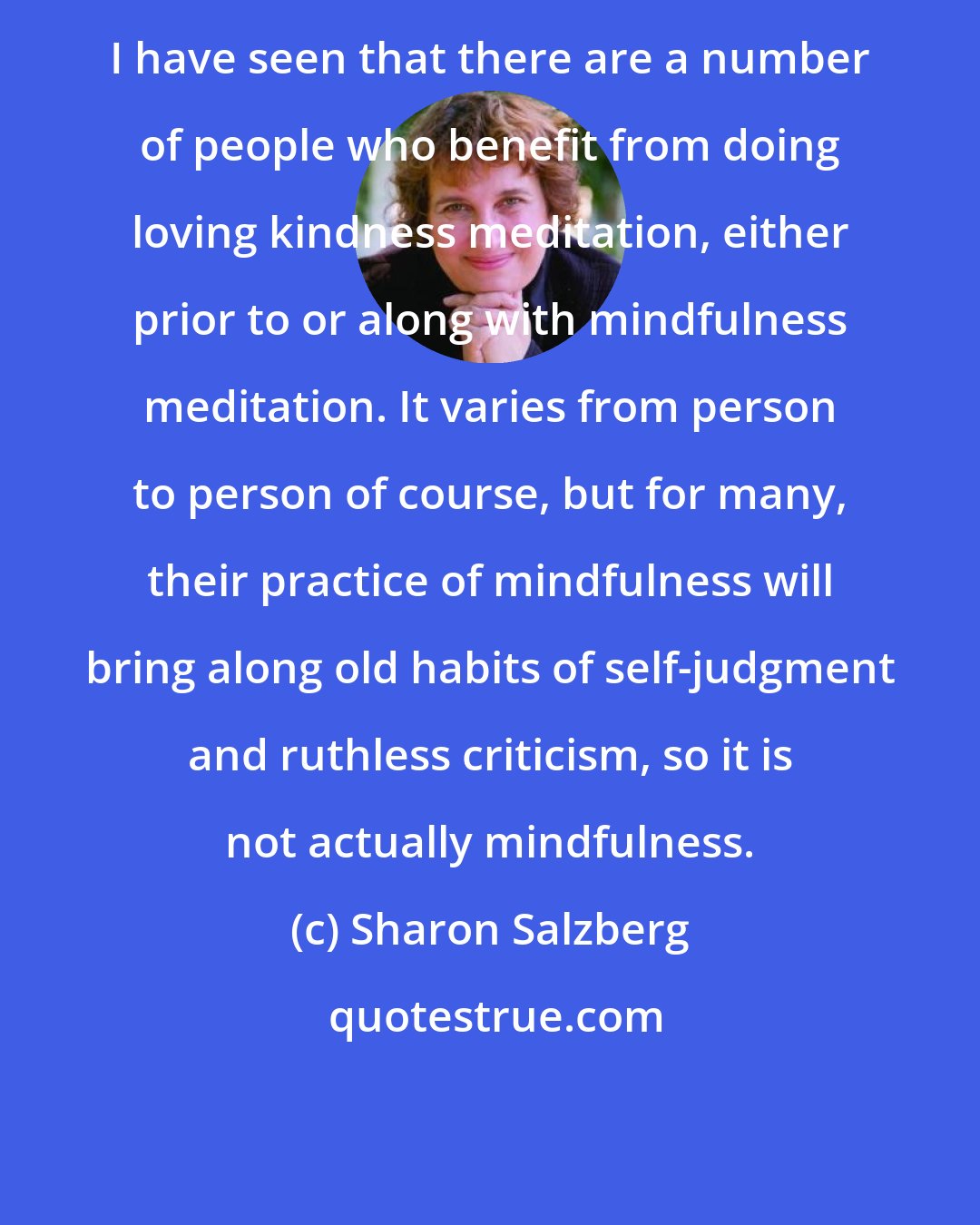 Sharon Salzberg: I have seen that there are a number of people who benefit from doing loving kindness meditation, either prior to or along with mindfulness meditation. It varies from person to person of course, but for many, their practice of mindfulness will bring along old habits of self-judgment and ruthless criticism, so it is not actually mindfulness.